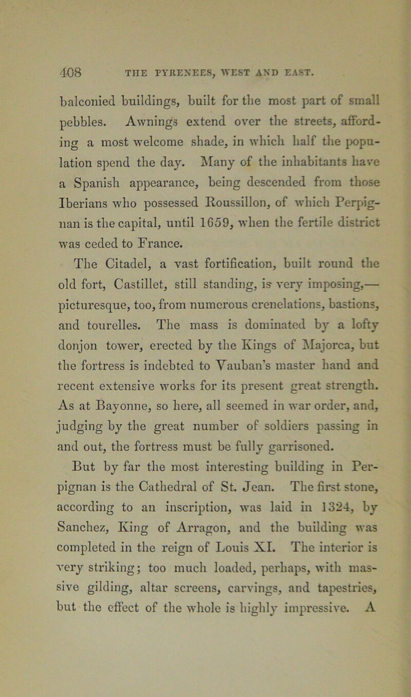 balconied buildings, built for the most part of small pebbles. Awnings extend over the streets, afford- ing a most welcome shade, in which half the }x>pu- lation spend the day. !Many of the inhabitants have a Spanish appearance, being descended from those Iberians who possessed Roussillon, of which Perpig- nan is the capital, until 1659, when the fertile district was ceded to Franee. The Citadel, a vast fortification, built round the old fort, Castillet, still standing, is- very imposing,— picturesque, too, from numerous crenelations, bastions, and tourelles. The mass is dominated by a lofty donjon tower, erected by the Kings of Majorca, but the fortress is indebted to Vauban’s master hand and recent extensive works for its present great strength. As at Bayonne, so here, all seemed in war order, and, judging by the great number of soldiers passing in and out, the fortress must be fully garrisoned. But by far the most interesting building in Per- pignan is the Cathedral of St. Jean. The first stone, according to an inscription, was laid in 1324, by Sanchez, King of Arragon, and the building was completed in the I'eign of Louis XI. The interior is very striking; too much loaded, perhaps, with mas- sive gilding, altar screens, carvings, and tapestries, but the effect of the whole is highly impressive. A