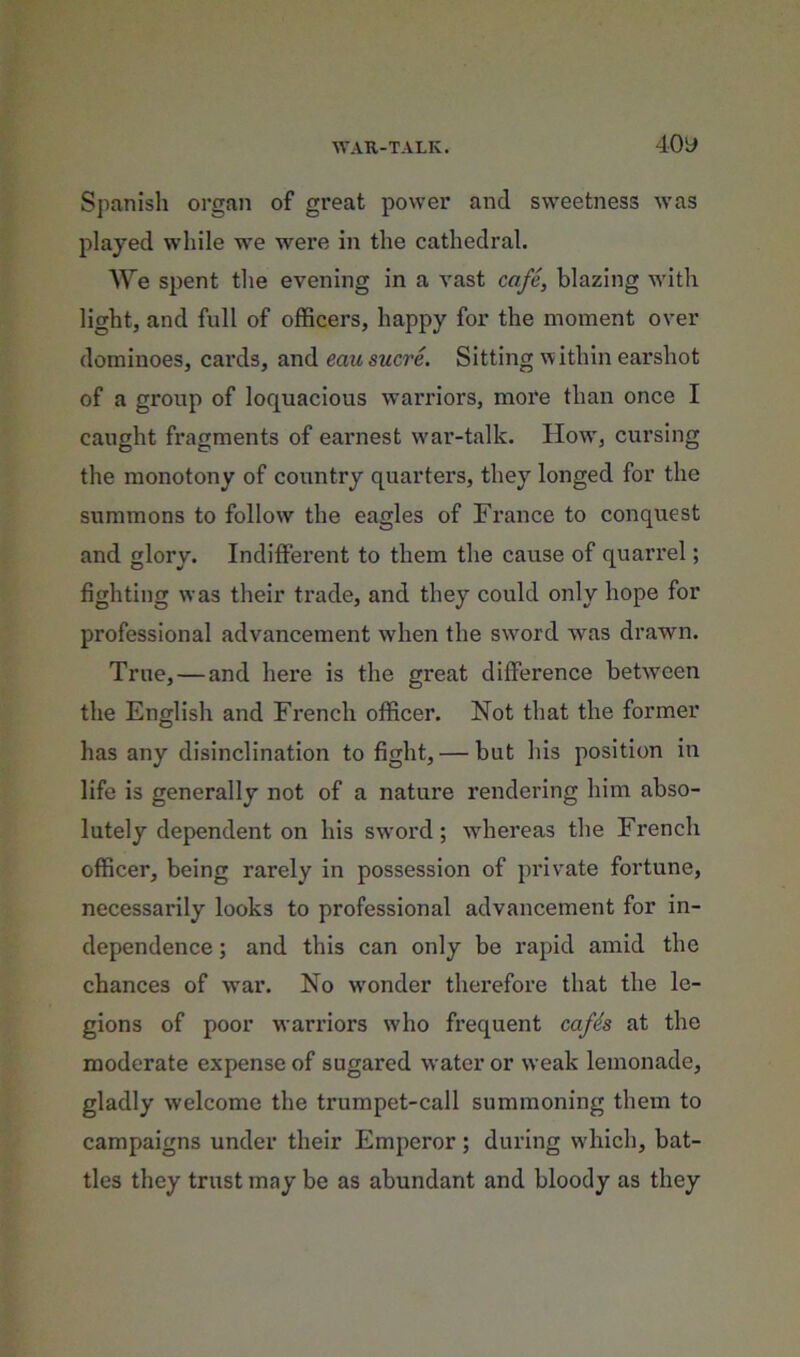 WAU-TALK. 40y Spanisli organ of great power and sweetness was played while we were in the cathedral. We spent the evening in a vast cafe, blazing with light, and full of officers, happy for the moment over dominoes, cards, and eau sucre. Sitting within earshot of a group of loquacious warriors, more than once I caught fragments of earnest war-talk. How, cursing the monotony of country quarters, they longed for the summons to follow the eagles of France to conquest and glory. Indifferent to them the cause of quarrel; fighting was their trade, and they could only hope for professional advancement when the sword was drawn. True, — and here is the great difference between the English and French officer. Not that the former has any disinclination to fight, — but his position in life is generally not of a nature rendering him abso- lutely dependent on his swmrd; whereas the French officer, being rarely in possession of private fortune, necessarily looks to professional advancement for in- dependence ; and this can only be rapid amid the chances of war. No w'onder therefore that the le- gions of poor warriors who frequent cafh at the moderate expense of sugared water or weak lemonade, gladly welcome the trumpet-call summoning them to campaigns under their Emperor; during wdiich, bat- tles they trust may be as abundant and bloody as they