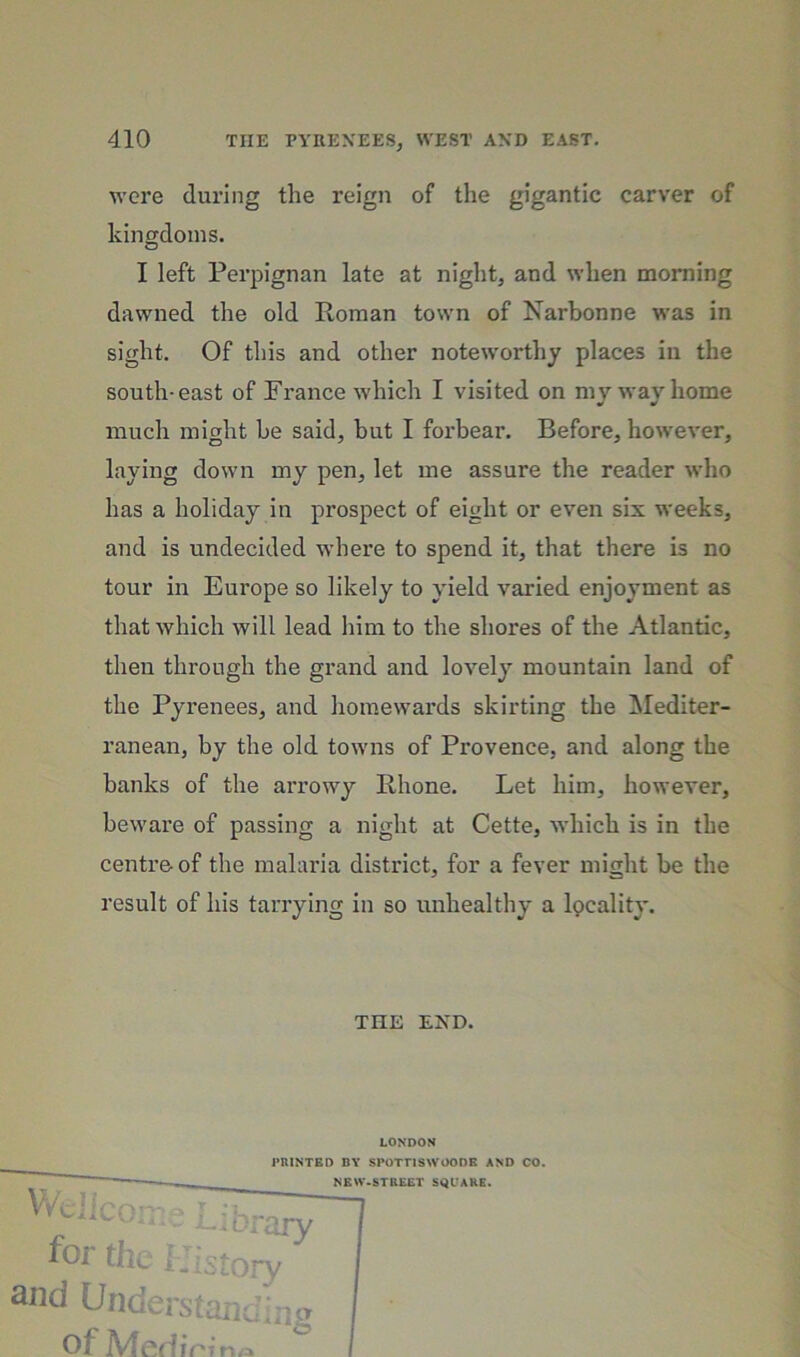 were during the reign of the gigantic carver of kingdoms. I left Perpignan late at night, and when morning dawned the old Roman town of Narbonne was in sight. Of this and other noteworthy places in the south-east of France which I visited on mv wav home much might be said, but I forbear. Before, how'ever, laying down my pen, let me assure the reader who has a holiday in prospect of eight or even six weeks, and is undecided where to spend it, that there is no tour in Europe so likely to yield varied enjoyment as that which will lead him to the shores of the Atlantic, then through the grand and lovely mountain land of the Pyrenees, and homewards skirting the Mediter- ranean, by the old towns of Provence, and along the banks of the arrowy Rhone. Let him, however, beware of passing a night at Cette, which is in the centre of the mahuda district, for a fever might be the result of his tarrying in so unhealthy a Ipcality. THE END. LONDOM PRINTED BY SPOTTISWOODB AND CO.