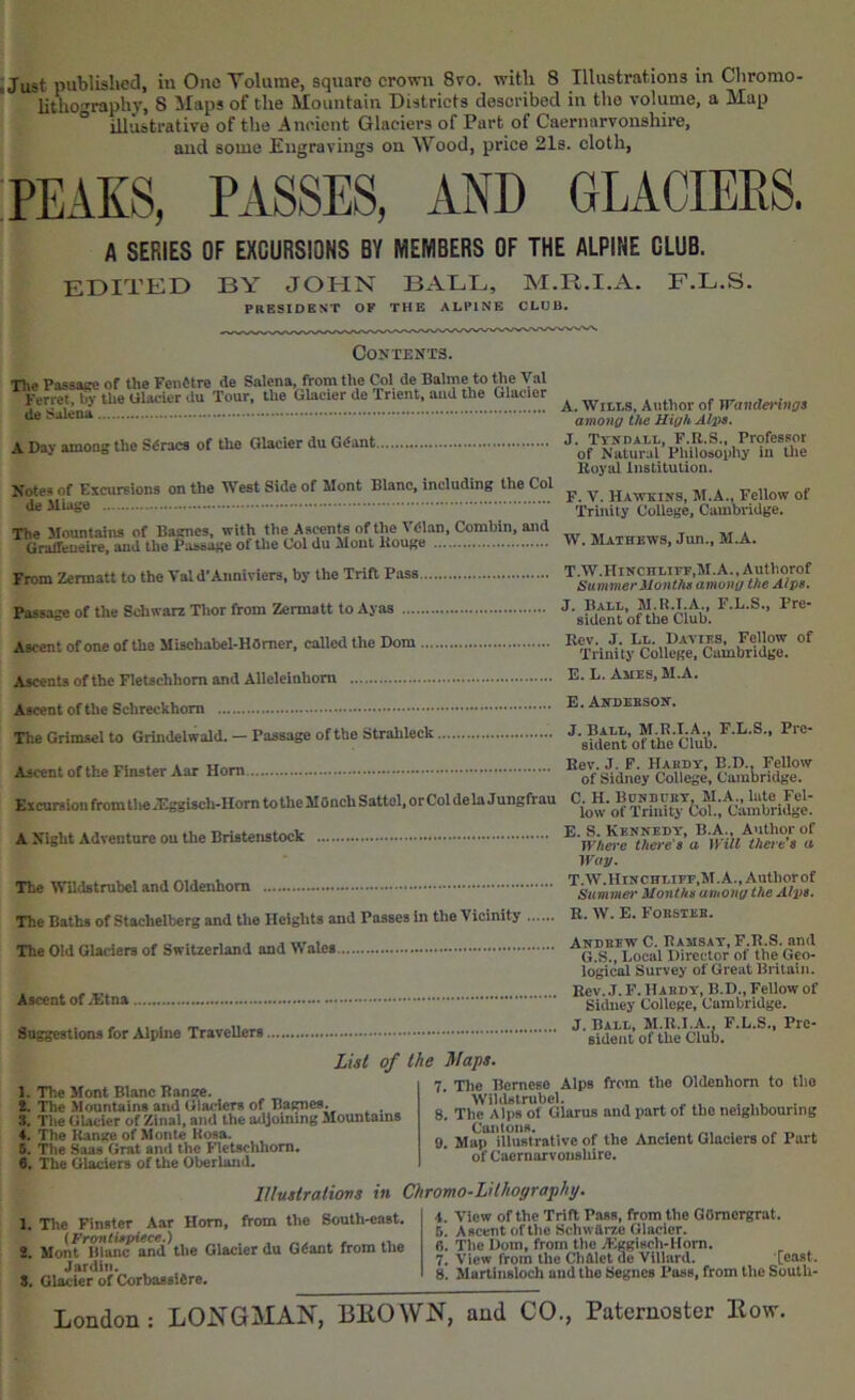 litho'^raphy, 8 JIaps of the Mountain Districts described in the volume, a Map ° illustrative of the Ancient Glaciers of Part of Caernarvonshire, aud some Engravings on Wood, price 21s. cloth, A SERIES OF EXCURSIONS BY MEMBERS OF THE ALPINE CLUB. edited by JOHN BADE, M.R.I.A. F.L.S. PRESIDENT OF THE ALPINE CLUB. Contents. The Passage of the Feiifitre de Salens, from the Col de Balme to the Val KerretTlV the Ulacicr du Tour, the Glacier de Trient, aud the Glacier de Salena. A Day among the Sdracs of the Glacier du Gdant.. Notes of Excursions on the West Side of Mont Blanc, including the Col de Miage The Mountains of Barnes, with the Ascents of the Vdlan, Combin, and Graifeueire, and the Passage of the Col du Mont itouge A. Witts, Author of Wanderings among the High Alps. J. TvNDAtL, P.R.S., Professor of Natural Pliilosoiihy in tlie Uoyal liislitulion. F. V. Hawkins, M.A., Fellow of Trinity College, Cambridge. W. Mathews, Jun., M.A. From Zermatt to the Vald’Aunivlers, by the TriB Pass ... Passage of the Schwarz Tlior from Zermatt to Ayas Ascent of one of the Mischabel-HOmer, called the Dom .... Ascents of the Fletschhom and Alleleinhom Ascent of the Schreckhom The Grimscl to Grindelwald. — Passage of the Strahleck T.W.Hinchliff.M.A., Authorof Summer Uonths among the Alps. J. Ball, M.R.T.A., F.L.S., Pre- sident of the Club. Rev. J. Lt. Davies, Fellow of Trinity College, Cambridge. E. L. Ames, M.A. E. Andebson. J. Ball, M.R.I.A., F.L.S., Pre- sident of the Club. Ascent of the Flnster Aar Horn Excursion fromthe JEggisch-Hom totheMOnch Sattcl, or Col de la Jungfrau A Night Adventure ou the Bristenstock The WUdstrubel and Oldenhom Eev. J. F. Hahdy, B.D., Fellow of Sidney College, Cambridge. C. H. Bonhcet, M.A., lute Fel- low of Trinity Col., Cambridge. E. S. Kennedy, B.A., Author of Where there's a Will there's a M'ay. T.W.HlNCHLiFF,M.A.,Autborof Summer Months among the Alps. The Baths of Stachelbcrg and the Heights and Passes in the Vicinity The Old Glaciers of Switzerland and Wales Ascent of .£tna Suggestions for Alpine Travellers R. W. E. Foesieb. Andrew C. Ramsay, F.R.S. and G.S., Local Director of the Geo- logical Survey of Great Britain. Eev. J. F. Haedy, B.D., Fellow of Sidney College, Cambridge. J. BAtt, M.R.I.A., F.L.S., Pre- eideiit of the Club. List of the Maps. 1. The Mont Blanc Bange. t. The Mountains and Glaciers of Bagnes. . 3. The Glacier of Zinal, and the adjoimng Mountains 4. The Range of Monte Rosa. 5. The Saas Grat and the netsclihom. 6. The Glaciers of the Oberland. . Tile Bernese Alps from the Oldenhom to the Wildstrubel. . ,v . The Alps of Glarus and part of the neiglibounng . Map'illustrative of the Ancient Glaciers of Part of Caernarvoushlro. Illustrations in Chromo-Lilhoyraphy. 1, The Flnster Aar Horn, from the South-eaet. 2. Monf'lBa^and the Glacier du Gdant from the Jardiii. 8. Glacier of Corbassldre. 4. View of the Trift Pass, from the GOmergrat. 5. Ascent of the Schwarze Glacier. 8. The Dom, from the j'Eggisch-Hom. 7. View from the Chalet de Villard. [east. 8. Martlnsloch and the Segues Pass, from tlie SoutU-
