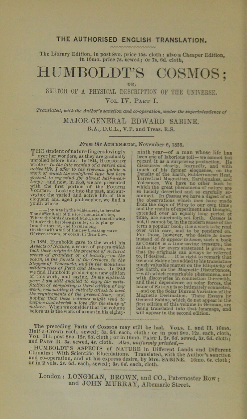 THE AUTHORISED ENGLISH TRANSLATION. The Library Edition, in post 8vo. price 15a. cloth : aI»o a Cheaper Edition, in I61UO. price 7s. sewed; or 7s. 6d. cloth, HUMBOLDT’S COSMOS; OK, SKETCH OF A PHYSICAL DESCRIPTION OF THE UNIYER.SE. Yol. IV. Pabt I. Ti'anslatedf with the Author'i sanction and co-operation, under the tuperinlendenee of MAJOR-GENERAL EDWARD SABINE. R.A., D.C.L., V.P. and Treas. U.S. From the Athen^kum, November 6, 1838. Til E student of nature lingers lovingly over lier wonders, as they are gradually unrolled before him. In 1^, Humboldt wrote '.—In the late evening of a varied and active life, I offer to the German public a work of which the undefined type hae been present to my mind for almost kalfa-cen- turyand now, in 1858, we are presented with the first portion of the Fourth Volume. Looking into the past, and sur- veying the varied and active life of this eloquent and aged philosopher, we find a youth whose —jo7 was in the wilderness, to breathe The difficult air of the iced mountain's top, here the birds dare not build, nor instet^ wing }• lit o'er the he rblebs granite; or to plu« ge Into the torrent, and to roll along On the swift whirl of the new breaking wave Of river-stream, or ocean, in' tlieir flow. In 1824, Humboldt gave to the world his Aspects of Nature, a series of papers which took their ongin in the presence of natural scenes of grandeur or of buauty—on the ocean, vi the forests of the Orinoco, in the Stejipes of Venezuela, ami in the mountain wild^nesyes of Peru and Mexico, In 1849 we find Humboldt producing a new edition of this work, and saying. In my eightieth year I am still enabled to enjoy the satis- faction of comjdeting a third edition of my work, remoulding it entirely afresh to meet Vie requirements of the present and hoping that these volumes might tend to inspire and cherish a love for the studv of nature. When we consider that the volume belore us is the work of a mau in his eighly- ninth year—of a man whose life has been one of laborious toil — we canxHA but regard it as a surprising production. He dibcoiu-ses clearly, learnedly, and with much of his former eloquence, on the Density of the Earth, Subterranesa Heat, Terrestrial Magnetism, KarUiquakes. and Volcanoes. We have no other book ia whicli tlie CTeat phenomena of nature are BO lucidly described and so carefolly a- amined. In Comoa we have a dig^ of all the observations which men have made fi'om the days of Pliny to our oam time; and the results of experiment and liiought, extended over an dually long periw ot time, are succinctly set forth. Cenmos is not, it cannot be, iu the modem sense of the term a iwpular book: it is a work to be read oyer with care, and to be pondered on. For those, however, who desire to know instead of to appear to know, such a b^k as Cosmos is a time-saving treasure; the authority for everj' statement is given, so that the origiuals can alwavs be reft^rred to, if desireil It is right to remark that General Sabine hasaddedtohistranslation much valuable matter on the EUi]rtit'iiy of the Knrth, on the Magnetic Disturbances, —^with which remarkable phenomena, and with discoveries in connecUofn tlierewith, and their dependence on solar forces, the name of Sabixe is so intimatelv oonoected, —and on the Solar Diurnal N'ariaticm of Uje Magnetic DcclUutioti. Those Essays bv General Sabine, which do not appear in th'e first edition of this volume in (^rman, are being translated into that language, and will appear in the second edition. rnie preceding Parts of Cosmos may still be had. Vol.s. I. and II. 16mo. HnIf-a-Lro\vn each, sewed; 3«, 6rf. each, cloth: or in post 8vo. 12r, each, cloth, ' cloth ; or in 16nio. Fart I. 2^. 6rf. sewed, cloth: and Part 11. 3j. sewed, 4j. cloth. Also, unifomnly fninted,— ASPECTS of NAIUKE in Different Lands and Different Climates : With Scientific Elucidations. Translate*!, with the Author’s sanction aiul co-operation, and at his express desire, by .Mrs. SAUIXE. 16mo. Ga. cloth • or in 2 vols. is. 6rf. each, sewed ; 3a. tirf. each, cloth. Londou : LONGMAN, BROWN, and CO., Paternoster Row ; and JOHN MURRAY, Albemarle Street.