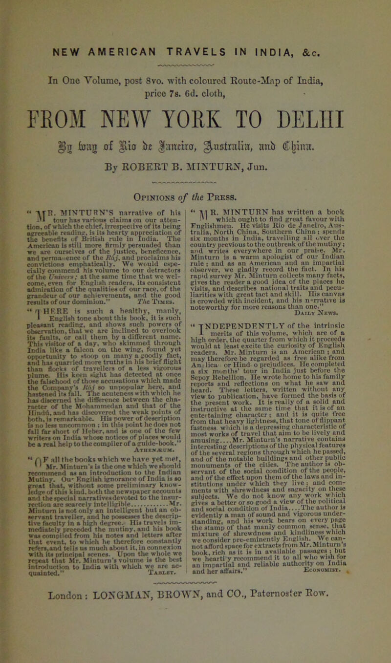 In One Yolumc, post 8vo. with coloured Koutc-Map of India, price 7s. 6d. cloth, FROM NEW YORK TO DELHI bag of |tio be |ancira, Australia, aub (Tljina. By EOBEET B. MINTUEN, Jun. Opinions of the Press. ** *\rn. MINTURN’S narrative of his j -'1 tour has various claims on our atten- j tion, of which the chief, irrespective of its bein^ ^ agreeable readinir, is its heartjr appreciation of the benefits of British rule in India. The American is still more firmly persuaded than we are ourselves of the justice, bt-neficcnce, i and permanence of the and proclaims his i convictions emphatically. We would espe- i daily commend his volume to our detractors > of the Univn-t; at the same time that we wel- ! come, even for English readers, its consistent : admiration of the nualities of our race, of the { irrandeur of our achievements, and the good ; results of our dominion.” jf/te Times. | “ n HK.RE is such a healthy, manly, ■ i English tone about this book, it is such . pleasant reading, and shows such powers of observation, that we are inclined to overlook its faults, or call them by a different name. This visitor of a day, who skimmed through , India like a falcon on the wing, found yet , opportunity to stoop on many a goodly fact, and has quarried more truths in his brief flight than flocks of travellers of a less vigorous plume. Ilis keen sight has detected at once the faiseho^ of those accusations which made the Company’s RM so unpopular here, and hastened Its fall. The acuteness with which he has discerned the difference between the cha- i racter of the Mohamme<lan and that of the IIindd,and has discovered the weak points of both, is remarkable. His power of description U no lets uncommon ; in this point he docs not fall far short of Heber, and is one of the few writers on India whose notices of places would be a real help to the compiler of a guide-book.” ; Atiienacm. recommend as an intr^uction to the Indian Mutiny. Ou' English ignorance of India is so frreat that, without some preliminary know- eilge of this kind, both the newspaper acrounts an<i the special narrativesdevoU^ to the insur- rection sue scarcely intelligible Mr. Mintum Is not only an intelligent but an ob- servant traveller, and he possesses the dwrip- tive faculty In a high degree. His travels im- mediately preceded the mutiny, and his bwk was compiled from his notes and letters after that event, to which he therefore constantly refers.and tells us much about it, in connexion with its princu>al scenes. Upon the whole we repeat that Mr. Mintum’s volume is the best introduction to India with which we are ac- quainted.” Tablet. “ W R. MTNTURN has written a book •'' which ought to find great favour with Englishmen. He visits Rio de Janeiro, Aus- truFln, North China, Southern China ; spends six mouths in India, travelling all over the country previous to the outbreak of the mutiny; and writes everywhere in our prai-e. Mr. Minturn is a warm apologist of our Indian rule ; and as an American and an impartial observer, we gladly record the fact, in liia rapid survey Mr. Minturn collects many facts, gives the reader a good idea of the places ho visits, and describes national traits and pecu- liarities with great tact and skill. Ilis canvas is crowded with incident, and his narrative is noteworthy for more reasons than one.” Daily News. “ TNDEPENDKNTI.Y of the intrinsic -L merits of this volume, which are of a high order, the quarter from w hich it proceeds w’ould at least excite the curiosity of English readers. Mr. Mintum is an American ; and may therefore be regarded as free alike from An^lica or Hind o prejudices.^ He completed a six months’ tour in Inilia just before the Sepoy Rebellion. He wrote home to his family reports and reflections on what he saw and heard. These letters, written without any view to publication, have formed the basis of the present work. It is really of a solid and instructive at the some time that it is of an entertaining character? and it is quite free from that heavy liglitness, that tone of flippant fastness which is a depressing characteristic of most works of travel that aim to be lively and amusing....Mr. Minturn’s narrative contains interesting descriiitions of the physical features of the several regions through which he passed, and of the notable buildings and other public monuments of the diies. The author is ob- servant of the social condition of tlie pcojde, and of the effect upon them of the laws and in- stitutions under wliich they live x and com- ments with slirewdncss and sagacity on these subjects. We do not know any work which gives a better or so good a view of the political and social condition of India... .The author is evidently a man of sound and vigorous under- standing, and his work bears on every page the stamp of that manly common sense, that mixture of shrewdness and kindliness w'hlch we consider pre-eminently English. We can- not afford space for c xtracU from Mr. Mmtuni s book, rich as it is in available passages ; but we hcorti y recommend it to all wlio wish tor an impartial and reliable authority on India and her affairs.” Economist.