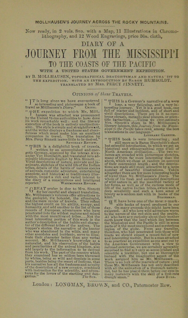 MOLLHAUSEN’S JOURNEY ACROSS THE ROCKY MOUNTAINS. Kow ready, in 2 vols. 8vo. with a Map, 11 T'luiftratior.a in Cliromo- lithography, and 12 Wood Engravings, price 30». clotli, DIARY OF A TO THE COASTS OF THE PACIFIC WXTii A TTNITED STATES GOVEHNMEIfT EXPEDITTOIT. BY B. MOLI.HAUSEN, topographical draughtsman and katufa' to THE EXPEDITION. WITH AN INTRODUCTION BY HaFON HL'MUOLUT. TRANSLATED BY MRS. PERCY jINNETl'. OpINIO'S of these Tratels. “ TTis long sincp we have encountered 80 interestinff and picturesque a book of travel as Mdllhausen’s JHaruy Critic. “ M’HE expedition to which Mr. Moll- * hausen was attached was pronounced by the United ®t»tes authorities to have done its work remarkably well; and the literary execution of the book is entirely unoWeetion- ablc. The style is simple and straightforward, and the writer displays a frankness'and cheer- fulness which must make him an excellent companion in travel. The translation by Mrs. Percy Sinnett leaves little to be desired.^’ Satouday Review. “ rj^HIS is a delightful book of travels. \ written by an accomplished and ener- getic German, approved by the veteran Alex- ander Von Humboldt, and translated into ad- mirable idiomatic English by Mrs. Sinnett.... Vivid descriptions of nature, animate and in- animate, sketches of the wild lifeof the Indian tribes, details of the habits of various species of animals, romantic adventure, entertaining anecdote, and historical or traditionary illus- tration, impart a rich and varied interest to the diary of a conscientious and intelligent reporter.” Westminster Review. '* pRRAT praise is due to Mrs. Sinnett for her careful and eleirant translation. Mr. Mttllhnusen’s volumes offer attractions to the geologist, the botanist, the ethnologist, and the mere re‘«der of travels. They reflect the highest credit on hi-* ability, energy, and humanity, and add another to the list of those records of European adventurers who have penetrated into the wildest regions and mixed with the most uncultivated trilics....Not the least interesting portion of this work is the author's description of the habits and charac- ter of the different tribes of the natives. Tlie trapper’s stories, the narrative of the hunter who was abandoned in the wilds, and many other anecdotes and incident-*, serve to illus- trate their character better than any verbal account. Mr. M«dlhau.«en’s knowledge as a naturalist, and his observ-ntinn ofthe habits and peculiarities of the animal kingdom, also add largely to the information to be derived from his work. The part ofthe country which they examined has so seldom l>ecn traversed by whites, being so wild and desolate in some parts, besides being the resort of Indians, that JUS narrative has all the freshness and nm-eltv of tlic description of a new country, c*'mhined with instruction for the scientific, and adven- tures for the lovers of the startling and dan- gerbus.” TAcScn, I ^11 IS Is a German’s narrative of a I * long, a very fatiguing, and a very io- teretting journey. Tct it is a good book.ooe full of matter and incident, and of short and vivid descriptions. There are In it no cum- brous phrases, metaph> si^ plnngea. or aeden- tific barbarities.....Unleas we ovrr-eetim&te Mrs. Sinnett 8 share in Mr. M’lIhsufiQi’f literary labours. thi« ./oitr».e»’/ro?fl Bijrpi to the Pacific take s rank among the best translations in our language.” I LrreaAaT GAxmx. I “ rrHIS book i« very interesting; and 1 still more so is Baron Humboldt’s short ! but splendid introduction, in which we get an I historical and ethnographical coup d'o:il of 1 North American civilisation The two vo- lumes are crowded with pictnreKiue sketches, I many of them far more interesting than the j above^ which we chose at random on account ‘ of their convenient length ; and the descrip- tions are made still more attractive by a iar^ ’ number of beautiful illustrations. Taken ' altogether there are fiew more interesting books of travel than Mr. .M^llhansen’s Diar^. The whole of bis fresh and animated deacr^tiems of wild nature in all the manifold variety of I her forms, os well as of the curions mode of j lifeof the native Indian tribes, evince such a deep sensibility and such a keen sense of lieauty as is seldom met with in books of the kind. Statcsmax. “ \r E hare here one of the most r* mark-  able books of travel produced in our day. On many grownd# this michl have been expected. AH who love wild adventure warm to the names of the red-skin and the prairie. Al who have ary curiosity about thdr mother earth know that the lana which lies between the Missi-*sippi and the Pacific is still in some parts of it the most unexplored and mysterious region of the globe. From any traveller, therefore, who had penetrated into thoee wild tracts we should expect a record full of new and interesting matter. But in a man att ached to so practical an expedition as one sent out by the American Gox-emment with a view to railroad enterprise, wc are certainly agreeably surprised to find n-1 only so accon piished and scientific a travTllor. but one so thoroughly imbued with the imaginatiw aanect of the work asrigned him as Mr. MMihauscn.... Tliere is no Isck of th»' marvclsof nature ; and these Mr. McMlhansen has not only described with all the animation of a thorough natura- list, bnt he has placd them l>eforc our eyes in many instances with the skill of a first-rate draugh sman.” Joii.n Bclu