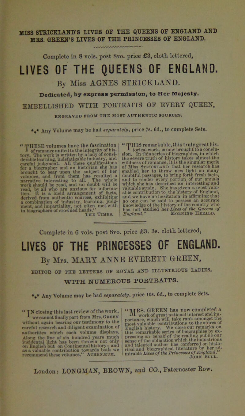 mss STRICKLAND’S LIVES OF THE QDEENS OF ENGLAND AND MKS. GEEEN’S LIVES OF THE PRINCESSES OF ENGLAND. Complete in 8 vols. post 8vo. price £3, cloth lettered, LIVES OF THE QUEENS OF ENGLAND. By Miss AGNES STEICKLAND. Dedicated, by express permission, to Her Majesty. EilBELLISHED WITH PORTRAITS OF EVERY QUEEN, engraved from the most authentic sources. ♦,* Any Volume may be had separately, price 7s. 6d., to complete Sets. THKSE volumes have the fascination : ^ of romance united tothe integrity ofhis- tory. The work is written by a lady of consi- derable learning, indefatigable industry, and careful judgment. All these qualificatious for a bioerapher and an historiim she has brought to D^r uix>n the subject of her volumes, and from them has resulted a narrative interesting to all. The wliole work should be read, and no doubt will be read, by all who are anxious for informa- tion. It is a lucid arrangement of facts, derived from authentic sources, cxhibitijig a combination of industrj*, learning, judg- ment, and imfiartiality, not olten met with in biograpliers of crowned heads.'* The Times. “ THIS remarkable,this truly ^eathis- -1- torical work, is now brought to a conclu- sion. In this senes of biographies, in whicli the severe trutii of history takes almost the wildness of romance, it is the singular merit of Miss Strickland that her research has enabled her to throw new light on many doubtful passages, to brin^ forth fresh facts, and to render every portion of our annals which she has desorilied an interesting and valuable study. She has given a most valu- able contribution to the history of England, and we have n t hesitation in affirming that no one can l)o said to possess an accurate knowledge ol the history of the country who has not studied her Ltves of the Queens of England:* Morning Herald. Complete in 6 vols. post 8vo, price £3. 3s. cloth lettered, LIVES OF THE PRINCESSES OF ENGLAND. By Mrs. MART ANNE EVERETT GREEN, KDITOB OF THE EETTKKS OF EOTAL AITD ILLUSTBIOUS LADIES. WITH NTJMEHOTJS POE.TBA1TS. *,♦ Any Volume may be had teparately, price lOs. 6d., to complete Sets. “ TN closing this last review of the work, we cannot finally part from Mrs. Green without again bearing our testimony to the careful research and diligent examination of autliorilies which each volume displays. Along the line of six hundred years much incidental light has been thrown not only on English but on Continental history: and os a vMiiahlc contribution towards both we recommend these volumes. Atuen.«x;m. GREEN has now completed a i>i work of great national interest and im- portance, wliiwi will take rank amongst the most valuable contributions to the stores of English histoTw. We close our remarks on this remarkable series of biographies by ex- pressing on behalf of the reading public our sense of the obligation which theindusUdous and talente<l author has conferred on histo- rical and biographu al literature by her ad- mirable Lives of the Princesses of England. JouN Bull.