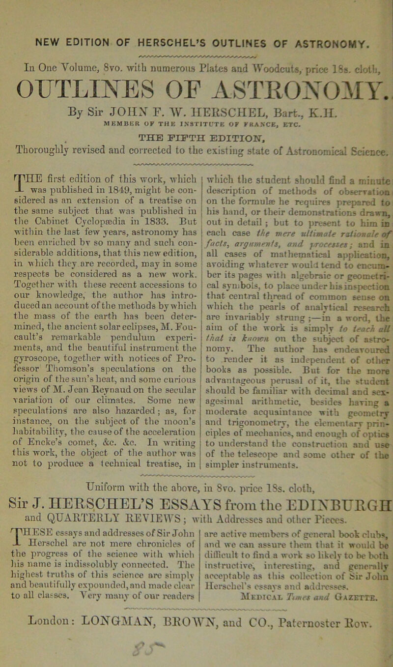 NEW EDITION OF HERSCHEL’S OUTLINES OF ASTRONOMY. In One Volume, 8vo. with numerous Plates and Woodcuts, price 18s. cloth, By Sir JOHN F. W. HERSCIIEL, Bart., K.H. MEMBKR OF THE INSTITUTE OF FKASCE, ETC. THE FIFTH EDITION. Thoroughly revised and correeted to the existing state of Astronomical Science. The first edition of this work, which was published in 1849, might be con- sidered as an extension of a treatise on the same subject that was published in the Cabinet Cjclopfedia in 1833. But witliin the last few years, astronomy has been enriched bv so many and such con- siderable additions, that this new edition, in vhich they are recorded, may in some respects be considered as a new work. Together with these recent accessions to our knowledge, the author has intro- duced an account of the methods by which the mass of the earth has been deter- mined, the ancient solar eclipses, M. Fou- cault’s remarkable pendulum experi- ments, and the beautiful instrument the gyroscope, togetlior with notices of Pro- fessor Thomson’s speculations on the origin of the sun’s lieat, and some curious views of M. Jean Eeynaud on the secular variation of our climates. Some new speculations are also hazarded ; as, for instance, on the subject of the moon’s habitability, the cause of the acceleration of Encke’s comet, &c. &c. In writing t his work, the object of the autlior was not to produce a technical treatise, in which the student should find a minute description of methods of observation on the formula he requires prepared to his hand, or their demonstrations drawn, out in detail ; but to present to him in each case ih( mere ultimate raiionale of facts, arguments, and jirocesses; and in all cases of mathematical application, avoiding whatever would tend to encum- ber its pages with algebraic or geometri- cal symbols, to place under his inspection that central thread of common sense on which the pearls of analytical research are invariably strung ;—in a word, the aim of the work is simply to teach all that is known on the subject of astro- nomy. The author has endeavoured to render it as independent of otlier books as possible. But for the more advantageous perusal of it, the student should be familiar with decimal and sex- agesimal arithmetic, besides having a moderate acquaintance with geometrv and trigonometry, the elementary prin- ciples of mechanics, and enough of optics to understand the construction and use of the telescope and some other of the simpler instruments. Uniform with the above, in 8vo. price 18s. cloth. Sir J. HEUSCHEL’S ESSAYS from the EDTXBUEGH and QUARTERLY REVIEWS; w These essays and addressesof Sir Jolin Herschel are not mere chronicles of the progress of the science with which Ids name is indissolubly connected. The highest trut'ns of this science ore simply and beautifully expounded, and made clear to all cla.sscs. Yorj’ many of our readers ith Addresses and other Pieces. are active members of general book clubs, and we can assure them that it would be dilllcult to find a work so likely to be both instructive, interesting, and generally aeceptablp as this collection of Sir John llerschcl’s essays and addresses. Mkdicai, Tunes and Gazette.