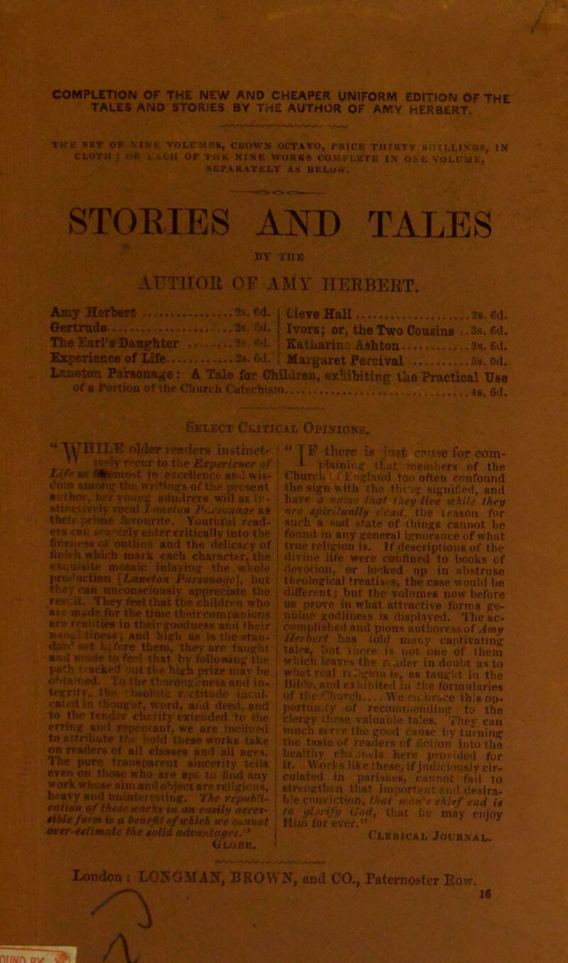 COMPLETION OF THE NEW AND CHEAPER UNIFORM EDITION OF THE TALES AND STORIES BY THE AUTHOR OF AMY HERBERT. THK SRT OF NINE VOLCMKR, CROWN OCTAVO, PRICE THFRTV Sntf.LINGS, JN CLOTH ; OR LACK Of THK NINE WORKS COMPLETE I.V ONL VOLUME, SKPARATELV AS UKLuW. STORIES AND TALES 1* BY TUB AUTHOR OF AMY HERBERT. Amy Herljort 2s. 6d. Gertrude 2«. .'’li. The Earl’s Daug'hter 2s. «d. Experience of Life ^.. 3s. Sd. Cleve Hall Ss. fid. Ivors; or, the Two Cousins ..Ss. fid, Katharine Ashton 3s. fid. Margaret Percival .’■s. od. Laneton Parsonage: A Tale for Children, exhibiting the Practical Use of a I'orlion of the Church Cutochism 6d Select Ceixical Opieio>'S.  XyHILE drier readers instinet- *' ivpiy r<»our to the Erpericncf of JAfe 5* nUtluiO'.t iri excelleDCC and wis- dom amoii^ thewiitinu&of Ute present author, her youne sdiuinTs wrill as ir- stit'ctivply recal / nntion Pi^sonnqr as thetr prime favourite. Youtiiful read- ers cati wa’-cely enter critically into the fineness of outline and the delicacy of finith which mark each character, the esqaisite mosaic inlaving the whole production [Lonefon Partonape], hot they can unconsciously appreciate the result. They feel that the children who aro made for the time tlieircompanioTis are realities in theiraoudurss and their naiiul tineas; and high us is the stan- dard set before them, they are taug'ht and made to feel that by following the path t.acked rait the high prize niav be o>damed. To the thorongciiesa and in- tegrity, the ebtolute rectitude Lncul- cated in tbongut, word, and deetl, and to the tender clrtrity extended to the erring and repr-ntant, we are inclined to attribute the l>old these works take on readers of all ctaMes and alt ages. The pure transparent aincerity tells even on those who are apt to find any work whose aim andotjjectare religious, heavy and nnintercitit.g. THe repubti- cation of thetf KOrk$ in an f<i*ilp aecec- title form it a benefit of abich tte cannot oter-etilmate the eolid advanlagei.” Globe. “ TF there is jttsfc cs.uso for com- plaining that members of the Church ■, i' England too often confound the sign with tha thing signified, and have a name tnat they live icbitd they are eplrltual/y o'ead, the leason for such a sad state of things cannot be found ill any general ignorance of what true religion is. If descriptions of the divine life were cchiflned to books of devotion, or locked up in sbstnise theological treatises, the esse would be different; but the volumes now before us prove in what attractive forms ge- nuine godliness is displayed. The ac- complished and pious authoress of Amy Herbert has told many captivating tales, but there is i,ot one of them wliici) leaves Uie reader in doubt as to whet real rcbgion is, ss taught in the Bible, and exhibited in the fortniilnries of the Church.... We eitbracc this op- portunity of recoimi.enUing to the clergy these valuable tales. Tliey can moch serve the good cause by turning tlie taste of readers of fiction into the healthy chii.iiiels here proviiied for it. Works llkethese,ifjudiciou$iycir- culatetl in parishes, cannot fail to strengthen that important and desira- ble conviction,//mr vtan's chief end is to glorify God, that he may enjoy Him for ever.” ^ ^ Clerical Journal. Ixmdon ; LOKOMAN, BEOW^, and CO., Paternoster Row. 16