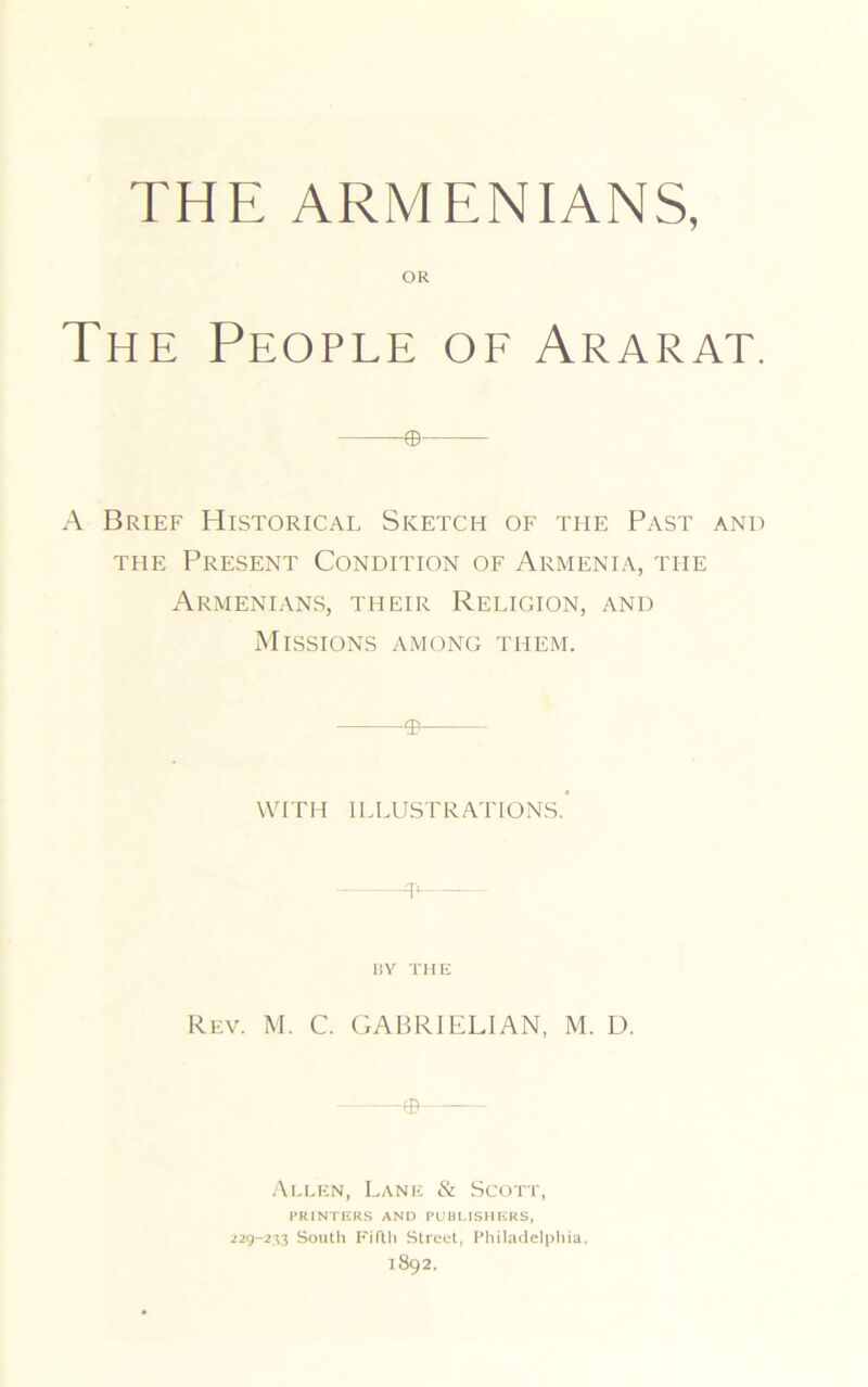 THE ARMENIANS, OR The People of Ararat. ® A Brief Historical Sketch of the Past and the Present Condition of Armenia, the Armenians, their Religion, and Missions among them. © WITH ILLUSTRATIONS.’ —® 13 Y THE Rev. M. C. GABRIELIAN, M. D. —© Allen, Lane & Scott, PRINTERS AND PUBLISHERS, 229-233 South Fifth Street, Philadelphia. 1892.