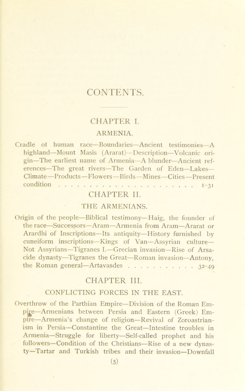 CONTENTS. CHAPTER I. ARMENIA. Cradle of human race—Boundaries—Ancient testimonies—A highland—Mount Masis (Ararat)—Description—Volcanic ori- gin—The earliest name of Armenia—A blunder—Ancient ref- erences—The great rivers—The Garden of Eden—Lakes— Climate—Products—Flowers—Birds—Mines—Cities—Present condition 1-31 CHAPTER II. THE ARMENIANS. Origin of the people—Biblical testimony—Haig, the founder of the race—Successors—Aram—Armenia from Aram—Ararat or Arardhi of Inscriptions—Its antiquity—History furnished by cuneiform inscriptions—Kings of Van—Assyrian culture— Not Assyrians—Tigranes I.—Grecian invasion—Rise of Arsa- cide dynasty—Tigranes the Great—Roman invasion—Antony, the Roman general—Artavasdes 32-49 CHAPTER III. CONFLICTING FORCES IN THE EAST. Overthrow of the Parthian Empire—Division of the Roman Em- p^e—Armenians between Persia and Eastern (Greek) Em- pire—Armenia’s change of religion—Revival of Zoroastrian- ism in Persia—Constantine the Great—Intestine troubles in Armenia—Struggle for liberty—Self-called prophet and his followers—Condition of the Christians—Rise of a new dynas- ty—Tartar and Turkish tribes and their invasion—Downfall