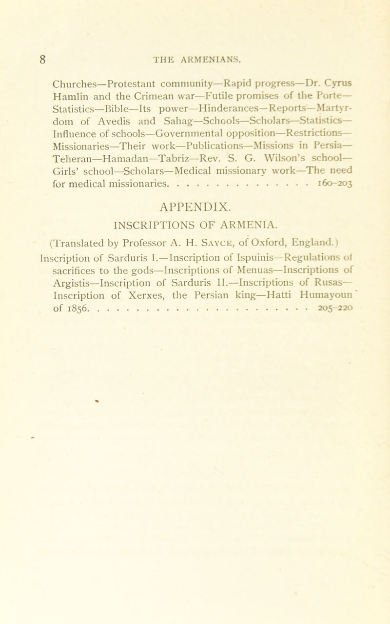 Churches—Protestant community—Rapid progress—Dr. Cyrus Hamlin and the Crimean war—Futile promises of the Porte— Statistics—Bible—Its power—Hinderances—Reports—Martyr- dom of Avedis and Sahag—Schools—Scholars—Statistics— Influence of schools—Governmental opposition—Restrictions— Missionaries—Their work—Publications—Missions in Persia— Teheran—Hamadan—Tabriz—Rev. S. G. Wilson’s school— Girls’ school—Scholars—Medical missionary work—The need for medical missionaries 160-203 APPENDIX. INSCRIPTIONS OF ARMENIA. (Translated by Professor A. H. Sayce, of Oxford, England. > Inscription of Sarduris I.—Inscription of Ispuinis—Regulations of sacrifices to the gods—Inscriptions of Menuas—Inscriptions of Argistis—Inscription of Sarduris II.—Inscriptions of Rusas— Inscription of Xerxes, the Persian king—Hatti Humayoun of 1856 205-220