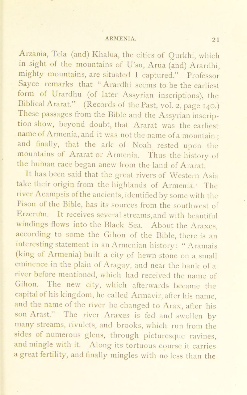 Arzania, Tela (and) Khalua, the cities of Qurkhi, which in sight of the mountains of U’su, Arua (and) Arardhi, mighty mountains, are situated I captured.” Professor Sayce remarks that “ Arardhi seems to be the earliest form of Urardhu (of later Assyrian inscriptions), the Biblical Ararat.’ (Records of the Past, vol. 2, page 140.) These passages from the Bible and the Assyrian inscrip- tion show, beyond doubt, that Ararat was the earliest name of Armenia, and it was not the name ofa mountain ; and finally, that the ark of Noah rested upon the mountains of Ararat or Armenia. Thus the history of the human race began anew from the land of Ararat. It has been said that the great rivers of Western Asia take their origin from the highlands of Armenia/ The river Acampsis of the ancients, identified by some with the Pison of the Bible, has its sources from the southwest of Erzerum. It receives several streams,and with beautiful windings flows into the Black Sea. About the Araxes, according to some the Gihon of the Bible, there is an interesting statement in an Armenian history: “ Aramais (king of Armenia) built a city of hewn stone on a small eminence in the plain of Aragay, and near the bank of a river before mentioned, which had received the name of Gihon. The new city, which afterwards became the capital of his kingdom, he called Armavir, after his name, and the name of the river he changed to Arax, after his son Arast. 1 he river Araxes is fed and swollen by many streams, rivulets, and brooks, which run from the sides of numerous glens, through picturesque ravines, and mingle with it. Along its tortuous course it carries a great fertility, and finally mingles with no less than the