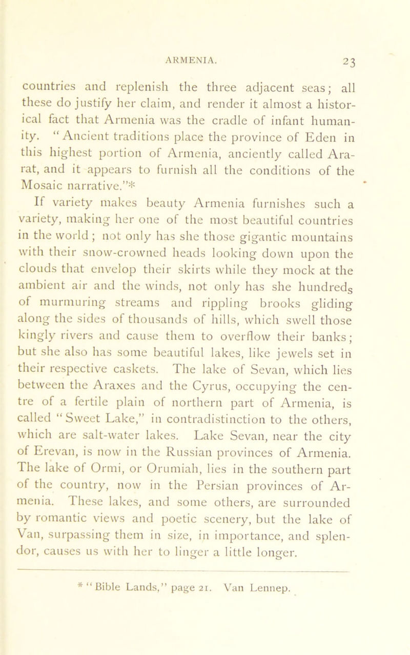 countries and replenish the three adjacent seas; all these do justify her claim, and render it almost a histor- ical fact that Armenia was the cradle of infant human- ity. “Ancient traditions place the province of Eden in this highest portion of Armenia, anciently called Ara- rat, and it appears to furnish all the conditions of the Mosaic narrative.”* If variety makes beauty Armenia furnishes such a variety, making her one of the most beautiful countries in the world ; not only has she those gigantic mountains with their snow-crowned heads looking down upon the clouds that envelop their skirts while they mock at the ambient air and the winds, not only has she hundreds of murmuring streams and rippling brooks gliding along the sides of thousands of hills, which swell those kingly rivers and cause them to overflow their banks; but she also has some beautiful lakes, like jewels set in their respective caskets. The lake of Sevan, which lies between the Araxes and the Cyrus, occupying the cen- tre of a fertile plain of northern part of Armenia, is called “Sweet Lake,” in contradistinction to the others, which are salt-water lakes. Lake Sevan, near the city of Erevan, is now in the Russian provinces of Armenia. The lake of O rmi, or Orumiah, lies in the southern part of the country, now in the Persian provinces of Ar- menia. These lakes, and some others, are surrounded by romantic views and poetic scenery, but the lake of Van, surpassing them in size, in importance, and splen- dor, causes us with her to linger a little longer. o 0 *“ Bible Lands,” page 21. Van Lennep.