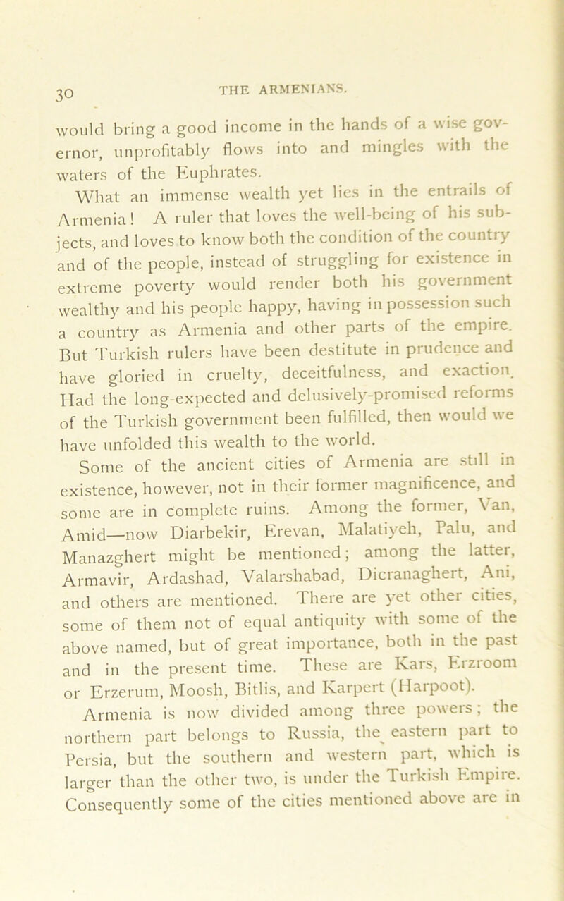 would bring a good income in the hands of a wise gov- ernor, unprofitably flows into and mingles with the waters of the Euphrates. What an immense wealth yet lies in the entrads of Armenia! A ruler that loves the well-being of his sub- jects, and loves to know both the condition of the country and of the people, instead of struggling for existence in extreme poverty would render both his government wealthy and his people happy, having in possession such a country as Armenia and other parts of the empire. But Turkish rulers have been destitute in prudence and have gloried in cruelty, deceitfulness, and exaction. Had the long-expected and delusively-promised reforms of the Turkish government been fulfilled, then would we have unfolded this wealth to the world. Some of the ancient cities of Armenia are still in existence, however, not in their former magnificence, and some are in complete ruins. Among the former, Van, Amid—now Diarbekir, Erevan, Malatiyeh, Palu, and Manazghert might be mentioned; among the latter, Armavir, Ardashad, Valarshabad, Dicranaghert, Ani, and others are mentioned. There are yet other cities, some of them not of equal antiquity with some of the above named, but of great importance, both in the past and in the present time. These are Kars, Erzroom or Erzerum, Moosh, Bitlis, and Karpeit (Haipoot). Armenia is now divided among three powers; the northern part belongs to Russia, the% eastern part to Persia, but the southern and western part, which is larger’than the other two, is under the Turkish Empire. Consequently some of the cities mentioned above are in