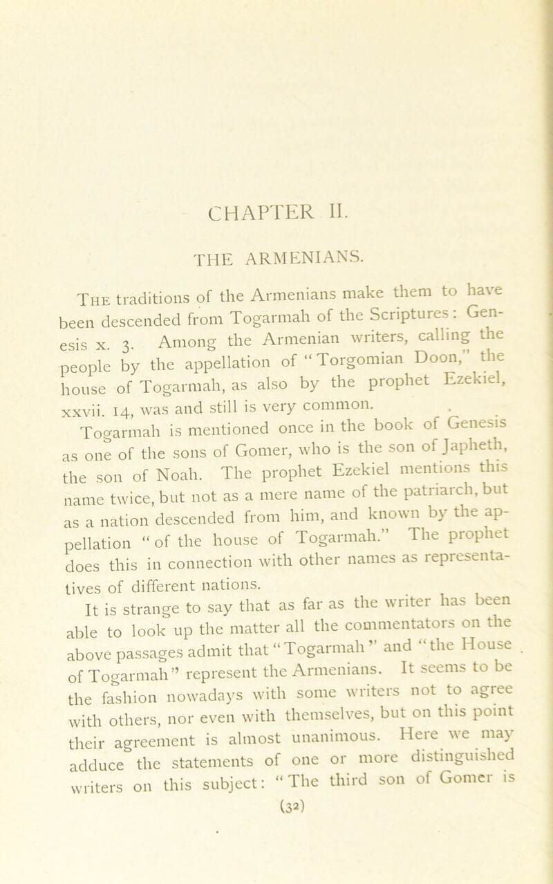 CHAPTER II. THE ARMENIANS. The traditions of the Armenians make them to have been descended from Togarmah of the Scriptures : Gen- esis x. 3. Among the Armenian writers, calling the people by the appellation of “ Torgonnan Doon, the house of Togarmah, as also by the prophet Ezekiel, xxvii. 14, was and still is very common. Togarmah is mentioned once in the book of Genesis as one of the sons of Gomer, who is the son of Japheth, the son of Noah. The prophet Ezekiel mentions this name twice, but not as a mere name of the patriarch, but as a nation descended from him, and known by the ap- pellation “of the house of Togarmah.” The prophet does this in connection with other names as representa- tives of different nations. It is strange to say that as far as the writer has been able to look up the matter all the commentators on the above passages admit that “Togarmah ’ and “the House of Togarmah” represent the Armenians. It seems to be the fashion nowadays with some writers not to agree with others, nor even with themselves, but on this point their agreement is almost unanimous. Here we may adduce the statements of one or more distinguished writers on this subject: “The third son of Gomel is (3a)