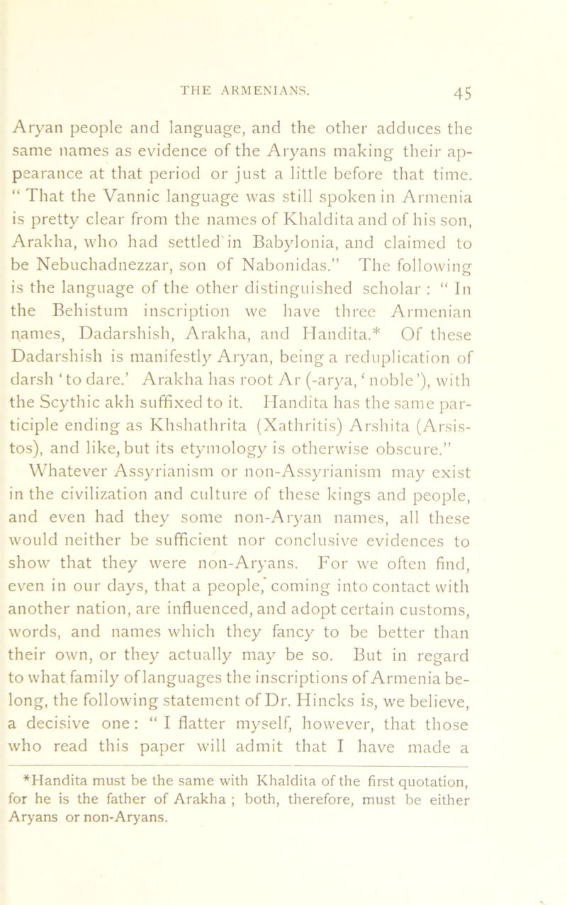 Aryan people and language, and the other adduces the same names as evidence of the Aryans making their ap- pearance at that period or just a little before that time. “ That the Vannic language was still spoken in Armenia is pretty clear from the names of Khaldita and of his son, Arakha, who had settled in Babylonia, and claimed to be Nebuchadnezzar, son of Nabonidas.” The following is the language of the other distinguished scholar : “ In the Behistum inscription we have three Armenian names, Dadarshish, Arakha, and Handita.* Of these Dadarshish is manifestly Aryan, being a reduplication of darsh ‘ to dare.’ Arakha has root Ar (-arya, ‘ noble’), with the Scythic akh suffixed to it. Handita has the same par- ticiple ending as Khshathrita (Xathritis) Arshita (Arsis- tos), and like, but its etymology is otherwise obscure.” Whatever Assyrianism or non-Assyrianism may exist in the civilization and culture of these kings and people, and even had they some non-Aryan names, all these would neither be sufficient nor conclusive evidences to show that they were non-Aryans. For we often find, even in our days, that a people,'coming into contact with another nation, are influenced, and adopt certain customs, words, and names which they fancy to be better than their own, or they actually may be so. But in regard to what family of languages the inscriptions of Armenia be- long, the following statement of Dr. Hincks is, we believe, a decisive one: “I flatter myself, however, that those who read this paper will admit that I have made a *Handita must be the same with Khaldita of the first quotation, for he is the father of Arakha ; both, therefore, must be either Aryans or non-Aryans.