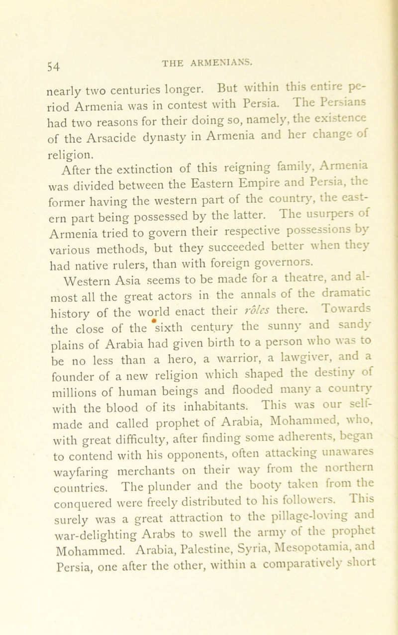 nearly two centuries longer. But within this entire pe- riod Armenia was in contest with Persia. The Persians had two reasons for their doing so, namely, tne existence of the Arsacide dynasty in Armenia and her change ol religion. After the extinction of this reigning family, Armenia was divided between the Eastern Empire and Persia, the former having the western part of the country, the east- ern part being possessed by the latter. The usurpers of Armenia tried to govern their respective possessions by various methods, but they succeeded better when they had native rulers, than with foreign governors. Western Asia seems to be made for a theatre, and al- most all the great actors in the annals of the dramatic history of the world enact their roles there. Tow aids the close of the 'sixth century the sunny and sandy plains of Arabia had given birth to a person who was to be no less than a hero, a warrior, a lawgiver, and a founder of a new religion which shaped the destiny of millions of human beings and flooded many a country with the blood of its inhabitants. This was our self- made and called prophet of Arabia, Mohammed, ho, with great difficulty, after finding some adherents, began to contend with his opponents, often attacking unawares wayfaring merchants on their way from the northern countries. The plunder and the booty taken from the conquered were freely distributed to his follow eis. This surely was a great attraction to the pillage-loving and war-delighting Arabs to swell the army of the prophet Mohammed. Arabia, Palestine, Syria, Mesopotamia, and Persia, one after the other, within a comparatively short