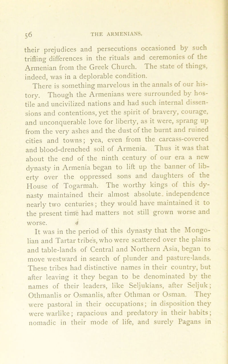 their prejudices and persecutions occasioned by such trifling differences in the rituals and ceremonies of the Armenian from the Greek Church. The state of things, indeed, was in a deplorable condition. There is something marvelous in the annals of our his- tory. Though the Armenians were surrounded by hos- tile and uncivilized nations and had such internal dissen- sions and contentions, yet the spirit of bravery, courage, and unconquerable love for liberty, as it were, sprang up from the very ashes and the dust of the burnt and ruined cities and towns; yea, even from the carcass-covered and blood-drenched soil of Armenia. Thus it was that about the end of the ninth century of our era a new dynasty in Armenia began to lift up the banner of lib- erty over the oppressed sons and daughters of the House of Togarmah. The worthy kings of this dy- nasty maintained their almost absolute, independence nearly two centuries; they would have maintained it to the present time had matters not still grown worse and worse. -* It was in the period of this dynasty that the Mongo- lian and Tartar tribes, who were scattered over the plains and table-lands of Central and Northern Asia, began to move westward in search of plunder and pasture-lands. These tribes had distinctive names in their country, but after leaving it they began to be denominated by the names of their leaders, like Seljukians, after Seljuk; Othmanlis or Osmanlis, after Othman or Osman. They were pastoral in their occupations; in disposition they were warlike; rapacious and predatory in their habits; nomadic in their mode of life, and surely Pagans in