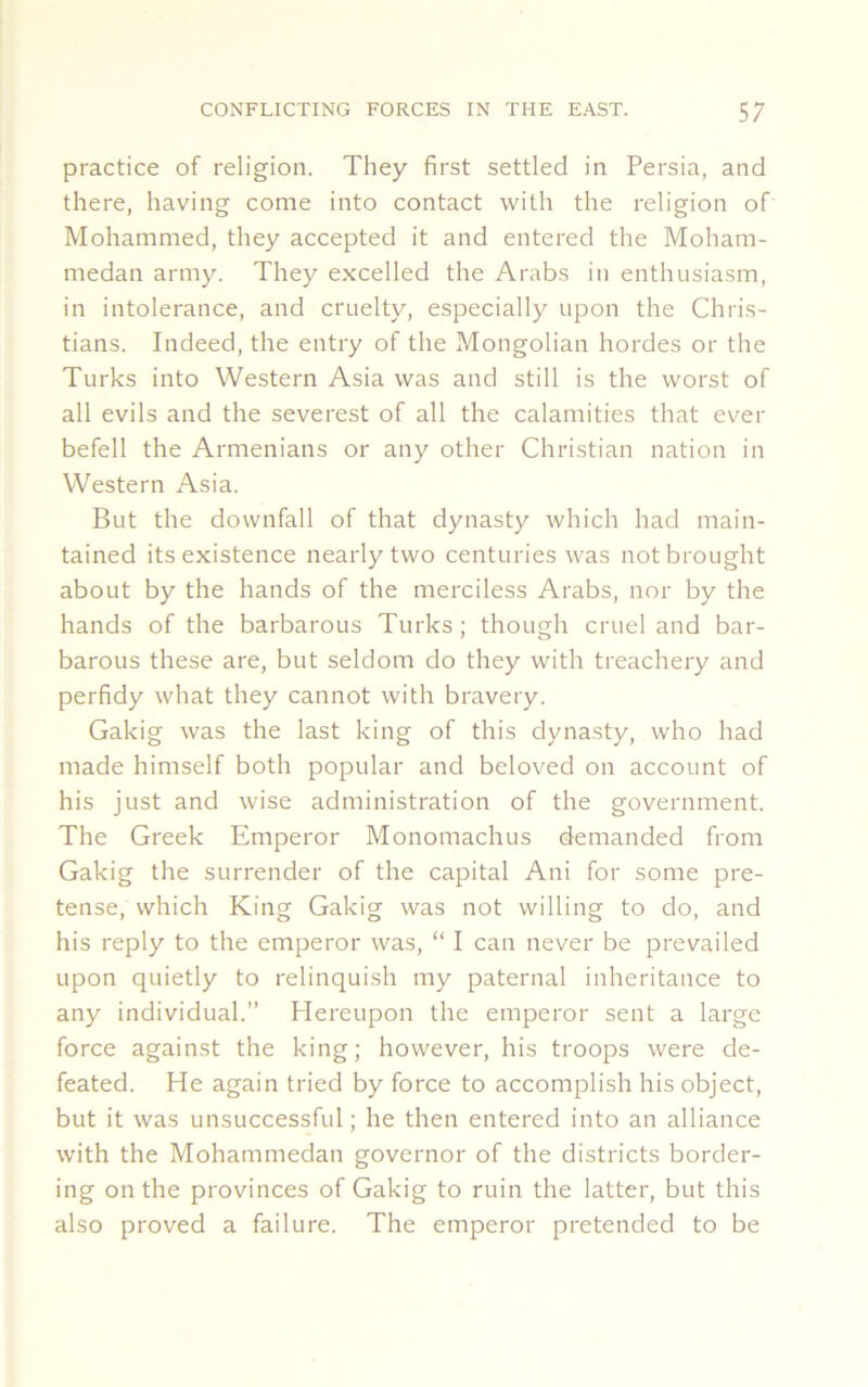 practice of religion. They first settled in Persia, and there, having come into contact with the religion of Mohammed, they accepted it and entered the Moham- medan army. They excelled the Arabs in enthusiasm, in intolerance, and cruelty, especially upon the Chris- tians. Indeed, the entry of the Mongolian hordes or the Turks into Western Asia was and still is the worst of all evils and the severest of all the calamities that ever befell the Armenians or any other Christian nation in Western Asia. But the downfall of that dynasty which had main- tained its existence nearly two centuries was not brought about by the hands of the merciless Arabs, nor by the hands of the barbarous Turks; though cruel and bar- barous these are, but seldom do they with treachery and perfidy what they cannot with bravery. Gakig was the last king of this dynasty, who had made himself both popular and beloved on account of his just and wise administration of the government. The Greek Emperor Monomachus demanded from Gakig the surrender of the capital Ani for some pre- tense, which King Gakig was not willing to do, and his reply to the emperor was, “ I can never be prevailed upon quietly to relinquish my paternal inheritance to any individual.” Hereupon the emperor sent a large force against the king; however, his troops were de- feated. He again tried by force to accomplish his object, but it was unsuccessful; he then entered into an alliance with the Mohammedan governor of the districts border- ing on the provinces of Gakig to ruin the latter, but this also proved a failure. The emperor pretended to be
