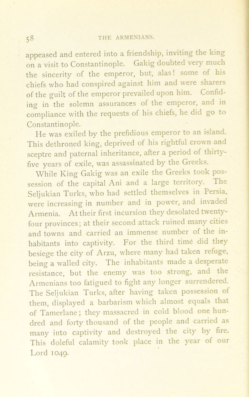 appeased and entered into a friendship, inviting the king on a visit to Constantinople. Gakig doubted very much the sincerity of the emperor, but, alas! some of his chiefs who had conspired against him and were sharers of the guilt of the emperor prevailed upon him. Confid- ing in the solemn assurances of the emperor, and in compliance with the requests of his chiefs, he did go 10 Constantinople. He was exiled by the prefidious emperor to an island. This dethroned king, deprived of his rightful crown and sceptre and paternal inheritance, after a period of thirty- five years of exile, was assassinated by the Greeks. While King Gakig was an exile the Greeks took pos- session of the capital Ani and a large territory. The Seljukian Turks, who had settled themselves in Persia, were increasing in number and in power, and invaded Armenia. At their first incursion they desolated twenty- four provinces; at their second attack ruined many cities and towns and carried an immense number of the in- habitants into captivity. For the third time did they besiege the city of Arzu, where many had taken refuge, being a walled city. The inhabitants made a desperate resistance, but the enemy was too strong, and the Armenians too fatigued to fight any longer surrendered. The Seljukian Turks, after having taken possession of them, displayed a barbarism which almost equals that of Tamerlane; they massacred in cold blood one hun- dred and forty thousand of the people and carried as many into captivity and destroyed the city by fire. This doleful calamity took place in the year of our Lord 1049.