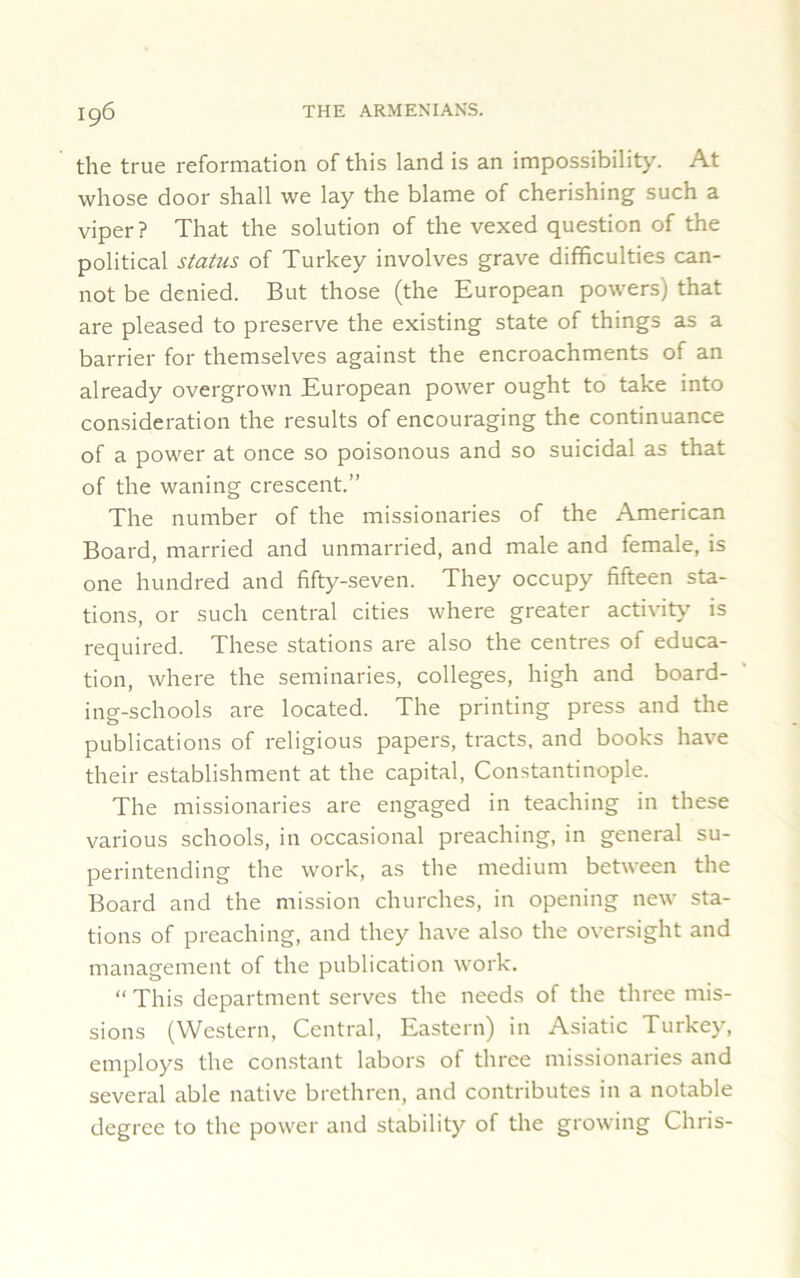 the true reformation of this land is an impossibility. At whose door shall we lay the blame of cherishing such a viper? That the solution of the vexed question of the political status of Turkey involves grave difficulties can- not be denied. But those (the European powers) that are pleased to preserve the existing state of things as a barrier for themselves against the encroachments of an already overgrown European power ought to take into consideration the results of encouraging the continuance of a power at once so poisonous and so suicidal as that of the waning crescent.” The number of the missionaries of the American Board, married and unmarried, and male and female, is one hundred and fifty-seven. They occupy fifteen sta- tions, or such central cities where greater activity is required. These stations are also the centres of educa- tion, where the seminaries, colleges, high and board- ing-schools are located. The printing press and the publications of religious papers, tracts, and books have their establishment at the capital, Constantinople. The missionaries are engaged in teaching in these various schools, in occasional preaching, in general su- perintending the work, as the medium between the Board and the mission churches, in opening new sta- tions of preaching, and they have also the oversight and management of the publication work. “ This department serves the needs of the three mis- sions (Western, Central, Eastern) in Asiatic Turkey, employs the constant labors of three missionaries and several able native brethren, and contributes in a notable degree to the power and stability of the growing Chris-