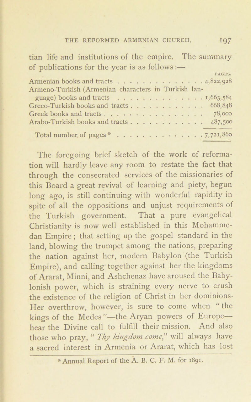 tian life and institutions of the empire. The summary of publications for the year is as follows:— PAGES. Armenian books and tracts 4,822,928 Armeno-Turkish (Armenian characters in Turkish lan- guage) books and tracts 1,663,584 Greco-Turkish books and tracts 668,848 Greek books and tracts 78,000 Arabo-Turkish books and tracts 487,500 Total number of pages* 7,721,860 The foregoing brief sketch of the work of reforma- tion will hardly leave any room to restate the fact that through the consecrated services of the missionaries of this Board a great revival of learning and piety, begun long ago, is still continuing with wonderful rapidity in spite of all the oppositions and unjust requirements of the Turkish government. That a pure evangelical Christianity is now well established in this Mohamme- dan Empire; that setting up the gospel standard in the land, blowing the trumpet among the nations, preparing the nation against her, modern Babylon (the Turkish Empire), and calling together against her the kingdoms of Ararat, Minni, and Ashchenaz have aroused the Baby- lonish power, which is straining every nerve to crush the existence of the religion of Christ in her dominions- Her overthrow, however, is sure to come when “the kings of the Medes ”—the Aryan powers of Europe— hear the Divine call to fulfill their mission. And also those who pray, “ Thy kingdom come,” will always have a sacred interest in Armenia or Ararat, which has lost * Annual Report of the A. B. C. F. M. for 1891.