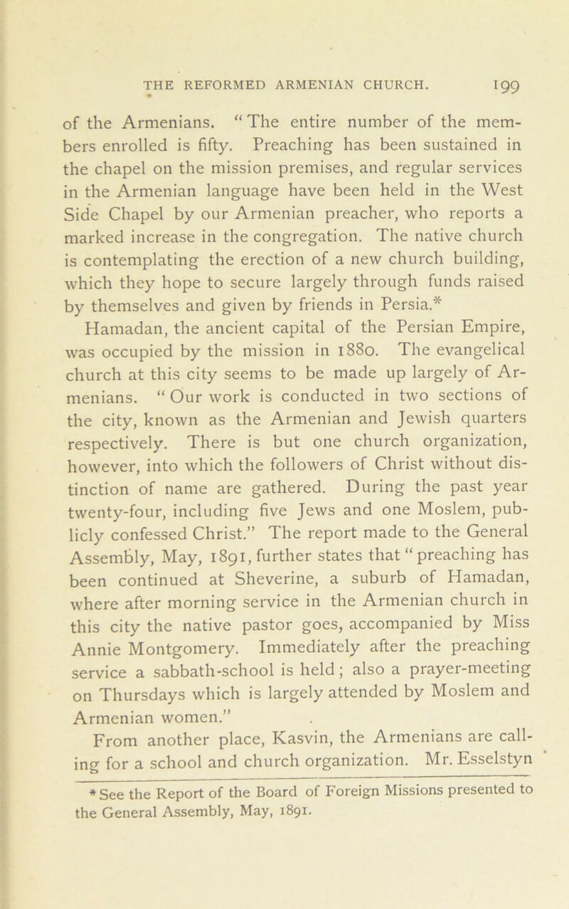 of the Armenians. “ The entire number of the mem- bers enrolled is fifty. Preaching has been sustained in the chapel on the mission premises, and regular services in the Armenian language have been held in the West Side Chapel by our Armenian preacher, who reports a marked increase in the congregation. The native church is contemplating the erection of a new church building, which they hope to secure largely through funds raised by themselves and given by friends in Persia* Hamadan, the ancient capital of the Persian Empire, was occupied by the mission in 1880. The evangelical church at this city seems to be made up largely of Ar- menians. “ Our work is conducted in two sections of the city, known as the Armenian and Jewish quarters respectively. There is but one church organization, however, into which the followers of Christ without dis- tinction of name are gathered. During the past year twenty-four, including five Jews and one Moslem, pub- licly confessed Christ.” The report made to the General Assembly, May, 1891, further states that “ preaching has been continued at Sheverine, a suburb of Hamadan, where after morning service in the Armenian church in this city the native pastor goes, accompanied by Miss Annie Montgomery. Immediately after the preaching service a sabbath-school is held; also a prayer-meeting on Thursdays which is largely attended by Moslem and Armenian women.” From another place, Kasvin, the Armenians are call- ing for a school and church organization. Mr. Esselstyn ♦See the Report of the Board of Foreign Missions presented to the General Assembly, May, 1891.