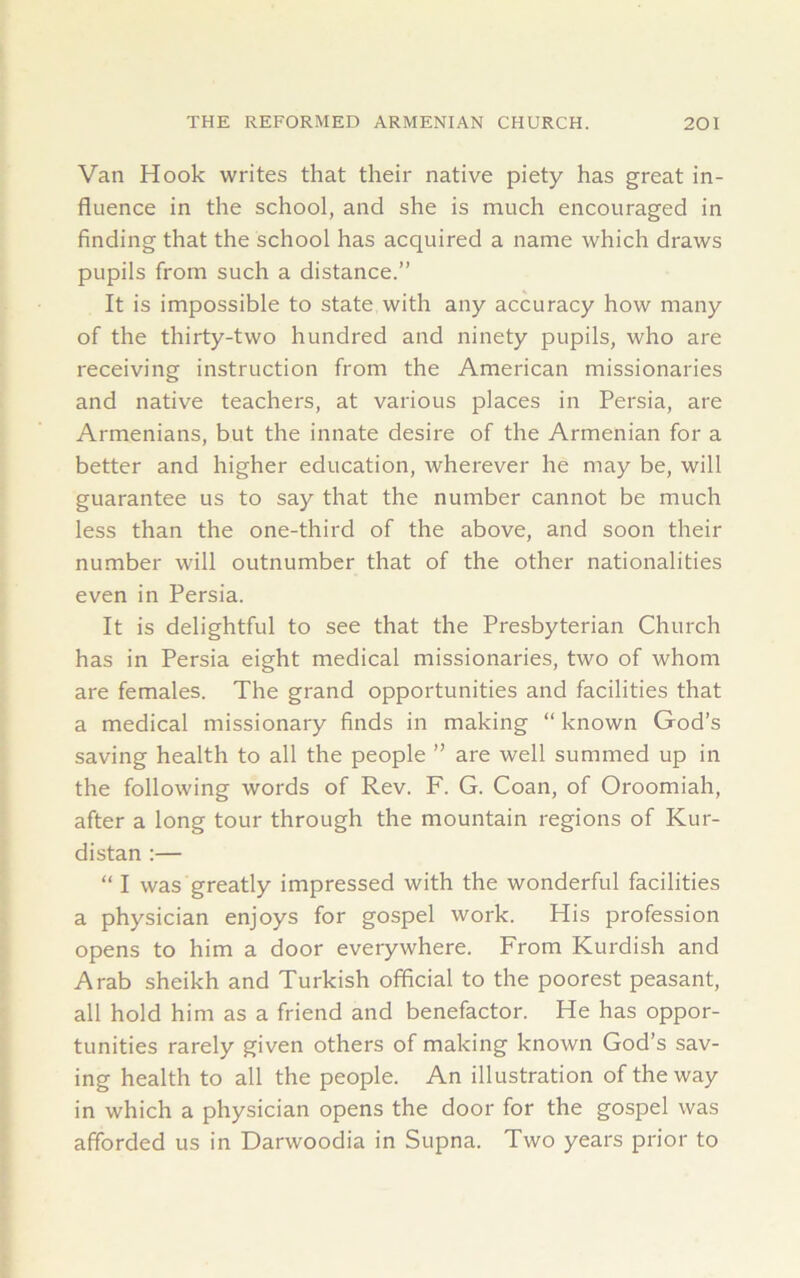 Van Hook writes that their native piety has great in- fluence in the school, and she is much encouraged in finding that the school has acquired a name which draws pupils from such a distance.” It is impossible to state with any accuracy how many of the thirty-two hundred and ninety pupils, who are receiving instruction from the American missionaries and native teachers, at various places in Persia, are Armenians, but the innate desire of the Armenian for a better and higher education, wherever he may be, will guarantee us to say that the number cannot be much less than the one-third of the above, and soon their number will outnumber that of the other nationalities even in Persia. It is delightful to see that the Presbyterian Church has in Persia eight medical missionaries, two of whom are females. The grand opportunities and facilities that a medical missionary finds in making “ known God’s saving health to all the people ” are well summed up in the following words of Rev. F. G. Coan, of Oroomiah, after a long tour through the mountain regions of Kur- distan :— “ I was greatly impressed with the wonderful facilities a physician enjoys for gospel work. His profession opens to him a door everywhere. From Kurdish and Arab sheikh and Turkish official to the poorest peasant, all hold him as a friend and benefactor. He has oppor- tunities rarely given others of making known God’s sav- ing health to all the people. An illustration of the way in which a physician opens the door for the gospel was afforded us in Darwoodia in Supna. Two years prior to