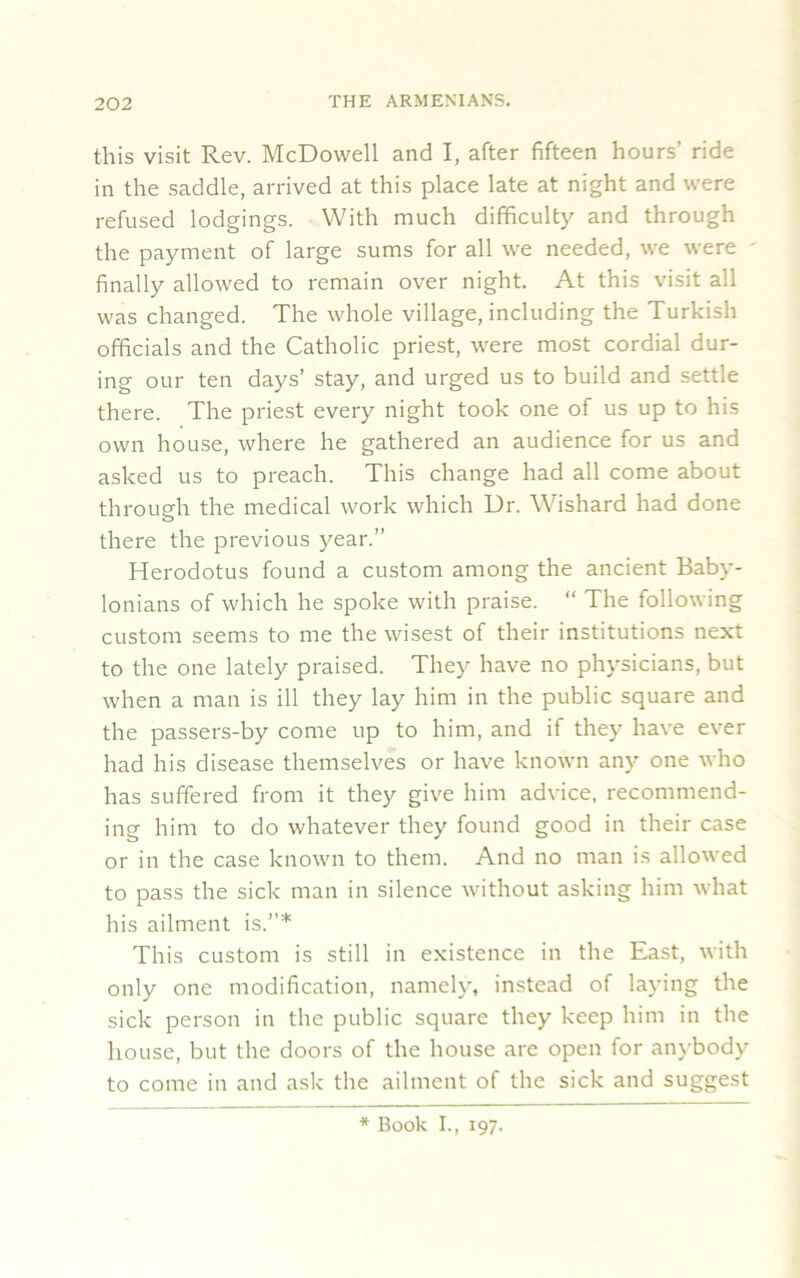 this visit Rev. McDowell and I, after fifteen hours’ ride in the saddle, arrived at this place late at night and were refused lodgings. With much difficulty and through the payment of large sums for all we needed, we were ' finally allowed to remain over night. At this visit all was changed. The whole village, including the Turkish officials and the Catholic priest, were most cordial dur- ing our ten days’ stay, and urged us to build and settle there. The priest every night took one of us up to his own house, where he gathered an audience for us and asked us to preach. This change had all come about through the medical work which Dr. Wishard had done there the previous year.” Herodotus found a custom among the ancient Baby- lonians of which he spoke with praise. “ The following custom seems to me the wisest of their institutions next to the one lately praised. They have no physicians, but when a man is ill they lay him in the public square and the passers-by come up to him, and if they have ever had his disease themselves or have known any one who has suffered from it they give him advice, recommend- ing him to do whatever they found good in their case or in the case known to them. And no man is allowed to pass the sick man in silence without asking him what his ailment is.”* This custom is still in existence in the East, with only one modification, namely, instead of laying the sick person in the public square they keep him in the house, but the doors of the house are open for anybody to come in and ask the ailment of the sick and suggest * Book I., 197.