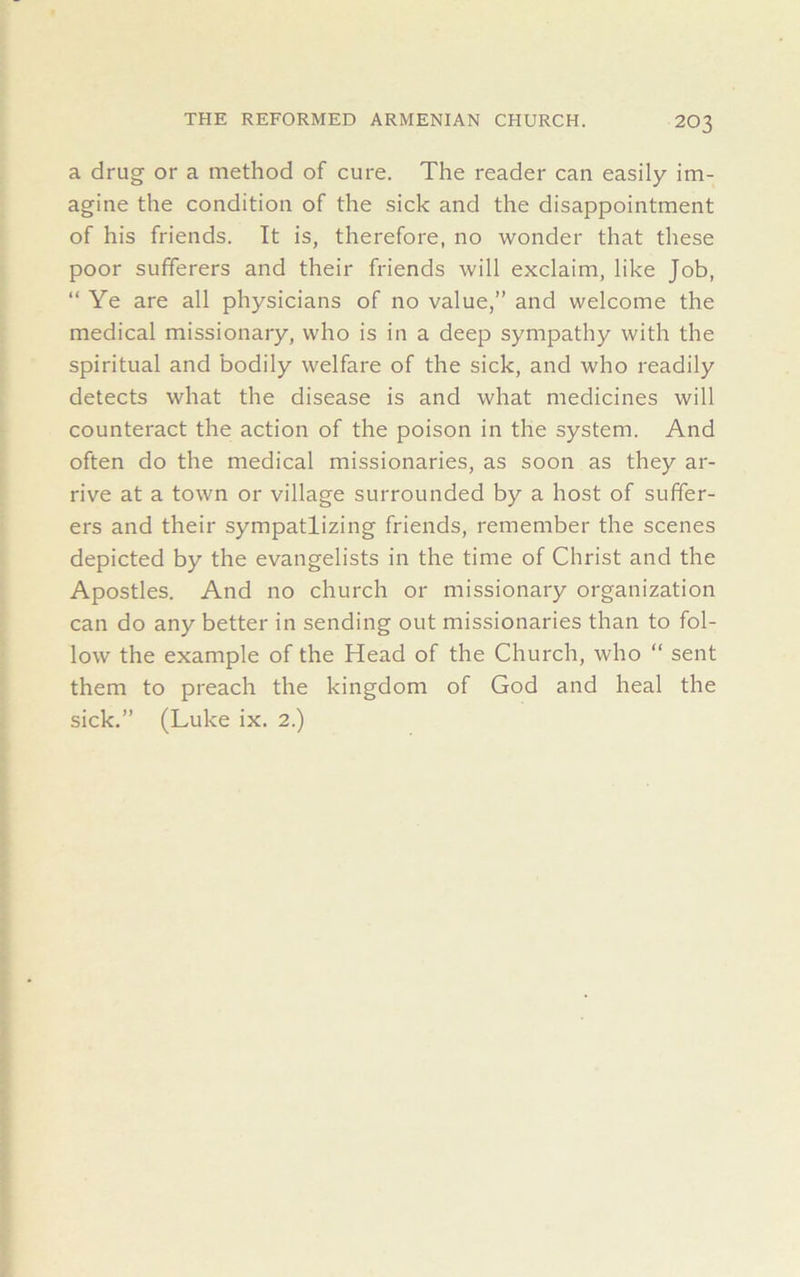 a drug or a method of cure. The reader can easily im- agine the condition of the sick and the disappointment of his friends. It is, therefore, no wonder that these poor sufferers and their friends will exclaim, like Job, “Ye are all physicians of no value,” and welcome the medical missionary, who is in a deep sympathy with the spiritual and bodily welfare of the sick, and who readily detects what the disease is and what medicines will counteract the action of the poison in the system. And often do the medical missionaries, as soon as they ar- rive at a town or village surrounded by a host of suffer- ers and their sympathizing friends, remember the scenes depicted by the evangelists in the time of Christ and the Apostles. And no church or missionary organization can do any better in sending out missionaries than to fol- low the example of the Head of the Church, who “ sent them to preach the kingdom of God and heal the sick.” (Luke ix. 2.)