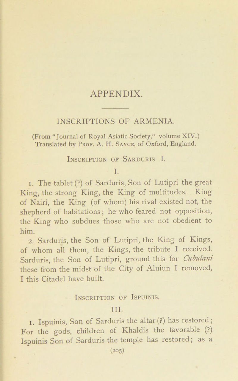 APPENDIX. INSCRIPTIONS OF ARMENIA. (From “Journal of Royal Asiatic Society,” volume XIV.) Translated by Prof. A. H. Sayce, of Oxford, England. Inscription of Sarduris I. I. 1. The tablet (?) of Sarduris, Son of Lutipri the great King, the strong King, the King of multitudes. King of Nairi, the King (of whom) his rival existed not, the shepherd of habitations; he who feared not opposition, the King who subdues those who are not obedient to him. 2. Sarduris, the Son of Lutipri, the King of Kings, of whom all them, the Kings, the tribute I received. Sarduris, the Son of Lutipri, ground this for Cubulam these from the midst of the City of Aluiun I removed, I this Citadel have built. Inscription of Ispuinis. III. I. Ispuinis, Son of Sarduris the altar (?) has restored; For the gods, children of Khaldis the favorable (?) Ispuinis Son of Sarduris the temple has restored; as a