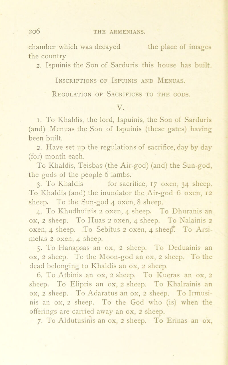 chamber which was decayed the place of images the country 2. Ispuinis the Son of Sarduris this house has built. Inscriptions of Ispuinis and Menuas. Regulation of Sacrifices to the gods. V. 1. To Khaldis, the lord, Ispuinis, the Son of Sarduris (and) Menuas the Son of Ispuinis (these gates) having been built. 2. Have set up the regulations of sacrifice, day by day (for) month each. To Khaldis, Teisbas (the Air-god) (and) the Sun-god, the gods of the people 6 lambs. 3. To Khaldis for sacrifice, 17 oxen, 34 sheep. To Khaldis (and) the inundator the Air-god 6 oxen, 12 sheep. To the Sun-god 4 oxen, 8 sheep. 4. To Khudhuinis 2 oxen, 4 sheep. To Dhuranis an ox, 2 sheep. To Huas 2 oxen, 4 sheep. To Nalainis 2 oxen, 4 sheep. To Sebitus 2 oxen, 4 sheep! To Arsi- melas 2 oxen, 4 sheep. 5. To ITanapsas an ox, 2 sheep. To Deduainis an ox, 2 sheep. To the Moon-god an ox, 2 sheep. To the dead belonging to Khaldis an ox, 2 sheep. 6. To Atbinis an ox, 2 sheep. To Kueras an ox, 2 sheep. To Elipris an ox, 2 sheep. To Khalrainis an ox, 2 sheep. To Adaratus an ox, 2 sheep. To Irmusi- nis an ox, 2 sheep. To the God who (is) when the offerings are carried away an ox, 2 sheep. 7. To Aldutusinis an ox, 2 sheep. To Erinas an ox,
