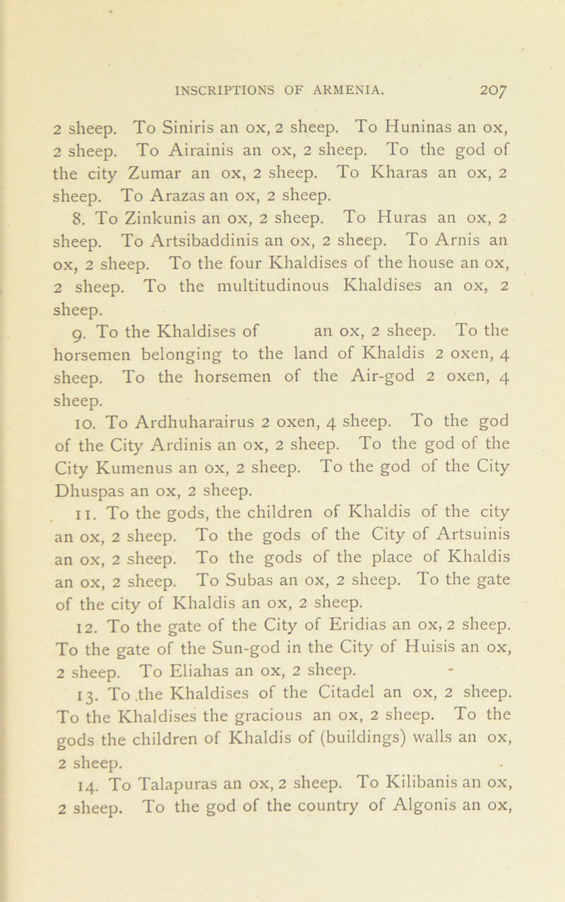 2 sheep. To Siniris an ox, 2 sheep. To Huninas an ox, 2 sheep. To Airainis an ox, 2 sheep. To the god of the city Zumar an ox, 2 sheep. To Kharas an ox, 2 sheep. To Arazas an ox, 2 sheep. 8. To Zinkunis an ox, 2 sheep. To Huras an ox, 2 sheep. To Artsibaddinis an ox, 2 sheep. To Arnis an ox, 2 sheep. To the four Khaldises of the house an ox, 2 sheep. To the multitudinous Khaldises an ox, 2 sheep. 9. To the Khaldises of an ox, 2 sheep. To the horsemen belonging to the land of Khaldis 2 oxen, 4 sheep. To the horsemen of the Air-god 2 oxen, 4 sheep. 10. To Ardhuharairus 2 oxen, 4 sheep. To the god of the City Ardinis an ox, 2 sheep. To the god of the City Kumenus an ox, 2 sheep. To the god of the City Dhuspas an ox, 2 sheep. 11. To the gods, the children of Khaldis of the city an ox, 2 sheep. To the gods of the City of Artsuinis an ox, 2 sheep. To the gods of the place of Khaldis an ox, 2 sheep. To Subas an ox, 2 sheep. To the gate of the city of Khaldis an ox, 2 sheep. 12. To the gate of the City of Eridias an ox, 2 sheep. To the gate of the Sun-god in the City of Huisis an ox, 2 sheep. To Eliahas an ox, 2 sheep. 13. To .the Khaldises of the Citadel an ox, 2 sheep. To the Khaldises the gracious an ox, 2 sheep. To the gods the children of Khaldis of (buildings) walls an ox, 2 sheep. 14. To Talapuras an ox, 2 sheep. To Kilibanis an ox, 2 sheep. To the god of the country of Algonis an ox,