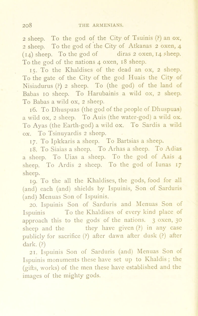 2 sheep. To the god of the City of Tsuinis (?) an ox, 2 sheep. To the god of the City of Atkanas 2 oxen, 4 (14) sheep. To the god of diras 2 oxen, 14 sheep. To the god of the nations 4 oxen, 18 sheep. 15. To the Khaldises of the dead an ox, 2 sheep. To the gate of the City of the god Huais the City of Nisiadurus (?) 2 sheep. To (the god) of the land of Babas 10 sheep. To Harubainis a wild ox, 2 sheep. To Babas a wild ox, 2 sheep. 16. To Dhuspuas (the god of the people of Dhuspuas) a wild ox, 2 sheep. To Auis (the water-god) a wild ox. To Ayas (the Earth-god) a wild ox. To Sardis a wild ox. To Tsinuyardis 2 sheep. 17. To Ipkkaris a sheep. To Bartsias a sheep. 18. To Siaias a sheep. To Arhas a sheep. To Adias a sheep. To Uias a sheep. To the god of Aais 4 sheep. To Ardis 2 sheep. To the god of Iunas 17 sheep. 19. To the all the Khaldises, the gods, food for all (and) each (and) shields by Ispuinis, Son of Sarduris (and) Menuas Son of Ispuinis. 20. Ispuinis Son of Sarduris and Menuas Son of Ispuinis To the Khaldises of every kind place of approach this to the gods of the nations. 3 oxen, 30 sheep and the they have given (?) in any case publicly for sacrifice (?) after dawn after dusk (?) after dark. (?) 21. Ispuinis Son of Sarduris (and) Menuas Son of Ispuinis monuments these have set up to Khaldis ; the (gifts, works) of the men these have established and the images of the mighty gods.