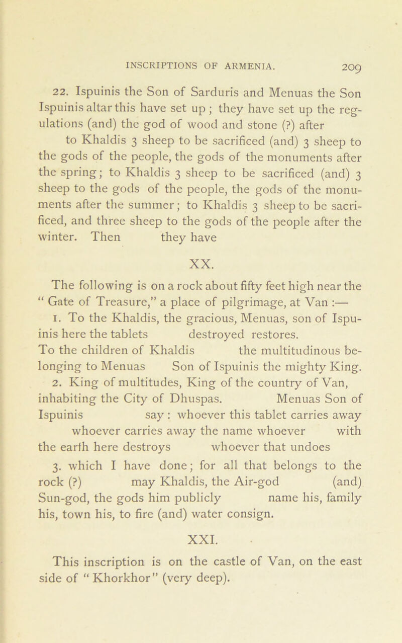 22. Ispuinis the Son of Sarduris and Menuas the Son Ispuinis altar this have set up; they have set up the reg- ulations (and) the god of wood and stone (?) after to Khaldis 3 sheep to be sacrificed (and) 3 sheep to the gods of the people, the gods of the monuments after the spring; to Khaldis 3 sheep to be sacrificed (and) 3 sheep to the gods of the people, the gods of the monu- ments after the summer; to Khaldis 3 sheep to be sacri- ficed, and three sheep to the gods of the people after the winter. Then they have XX. The following is on a rock about fifty feet high near the “ Gate of Treasure,” a place of pilgrimage, at Van :— 1. To the Khaldis, the gracious, Menuas, son of Ispu- inis here the tablets destroyed restores. To the children of Khaldis the multitudinous be- longing to Menuas Son of Ispuinis the mighty King. 2. King of multitudes, King of the country of Van, inhabiting the City of Dhuspas. Menuas Son of Ispuinis say : whoever this tablet carries away whoever carries away the name whoever with the earth here destroys whoever that undoes 3. which I have done; for all that belongs to the rock (?) may Khaldis, the Air-god (and) Sun-god, the gods him publicly name his, family his, town his, to fire (and) water consign. XXI. This inscription is on the castle of Van, on the east side of “ Khorkhor” (very deep).