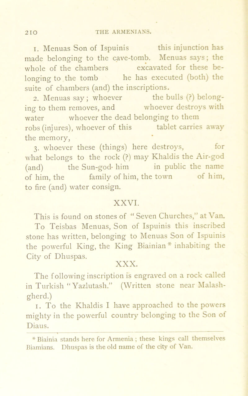 1. Menuas Son of Ispuinis this injunction has made belonging to the cave-tomb. Menuas says; the whole of the chambers excavated for these be- longing to the tomb he has executed (both) the suite of chambers (and) the inscriptions. 2. Menuas say; whoever the bulls (?) belong- ing to them removes, and whoever destroys with water whoever the dead belonging to them robs (injures), whoever of this tablet carries away the memory, 3. whoever these (things) here destroys, for what belongs to the rock (?) may Khaldis the Air-god (and) the Sun-god- him in public the name of him, the family of him, the town of him, to fire (and) water consign. XXVI. This is found on stones of “ Seven Churches,” at Van. To Teisbas Menuas, Son of Ispuinis this inscribed stone has written, belonging to Menuas Son of Ispuinis the powerful King, the King Biainian* inhabiting the City of Dhuspas. XXX. The following inscription is engraved on a rock called in Turkish “Yazlutash.” (Written stone near Malash- gherd.) 1. To the Khaldis I have approached to the powers mighty in the powerful country belonging to the Son of Diaus. * Biainia stands here for Armenia ; these kings call themselves Biamians. Dhuspas is the old name of the city of Van.