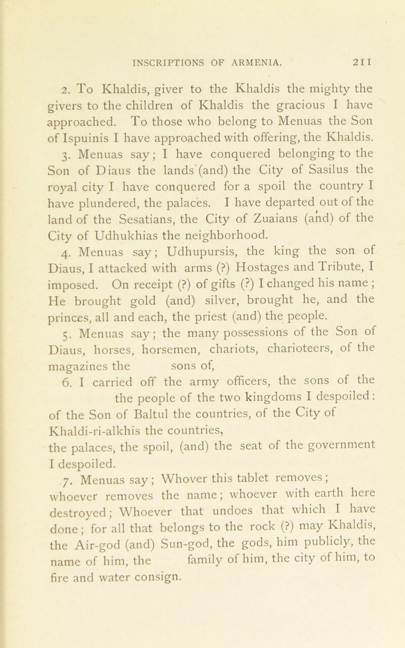 2. To Khaldis, giver to the Khaldis the mighty the givers to the children of Khaldis the gracious I have approached. To those who belong to Menuas the Son of Ispuinis I have approached with offering, the Khaldis. 3. Menuas say; I have conquered belonging to the Son of Diaus the lands (and) the City of Sasilus the royal city I have conquered for a spoil the country I have plundered, the palaces. I have departed out of the land of the Sesatians, the City of Zuaians (and) of the City of Udhukhias the neighborhood. 4. Menuas say; Udhupursis, the king the son of Diaus, I attacked with arms (?) Hostages and Tribute, I imposed. On receipt (?) of gifts (?) I changed his name ; He brought gold (and) silver, brought he, and the princes, all and each, the priest (and) the people. 5. Menuas say; the many possessions of the Son of Diaus, horses, horsemen, chariots, charioteers, of the magazines the sons of, 6. I carried off the army officers, the sons of the the people of the two kingdoms I despoiled: of the Son of Baltul the countries, of the City of Khaldi-ri-alkhis the countries, the palaces, the spoil, (and) the seat of the government I despoiled. 7. Menuas say ; Whover this tablet removes ; whoever removes the name; whoever with earth here destroyed; Whoever that undoes that which I have done; for all that belongs to the rock (?) may Khaldis, the Air-god (and) Sun-god, the gods, him publicly, the name of him, the family of him, the city of him, to fire and water consign.