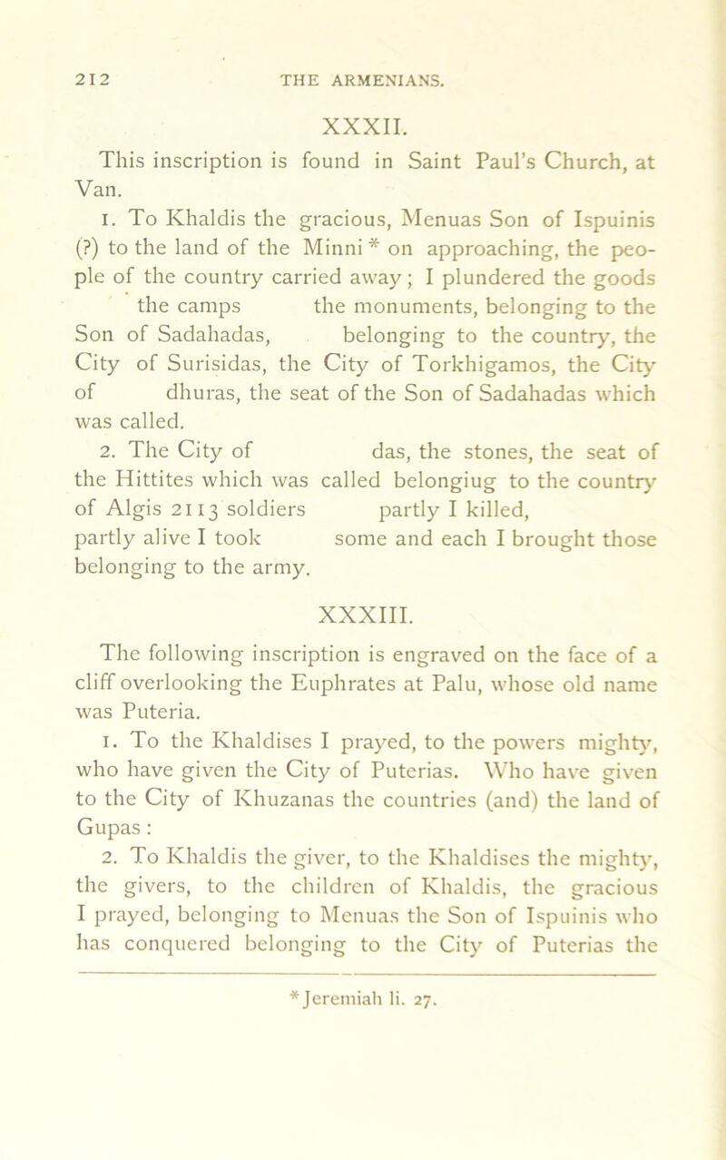 XXXII. This inscription is found in Saint Paul’s Church, at Van. 1. To Khaldis the gracious, Menuas Son of Ispuinis (?) to the land of the Minni * on approaching, the peo- ple of the country carried away; I plundered the goods the camps the monuments, belonging to the Son of Sadahadas, belonging to the country, the City of Surisidas, the City of Torkhigamos, the City of dhuras, the seat of the Son of Sadahadas which was called. 2. The City of das, the stones, the seat of the Hittites which was called belongiug to the country of Algis 2113 soldiers partly I killed, partly alive I took some and each I brought those belonging to the army. XXXIII. The following inscription is engraved on the face of a cliff overlooking the Euphrates at Palu, whose old name was Puteria. 1. To the Khaldises I prayed, to the powers mighty, who have given the City of Puterias. Who have given to the City of Khuzanas the countries (and) the land of Gupas : 2. To Khaldis the giver, to the Khaldises the mighty, the givers, to the children of Khaldis, the gracious I prayed, belonging to Menuas the Son of Ispuinis who has conquered belonging to the City of Puterias the * Jeremiah li. 27.