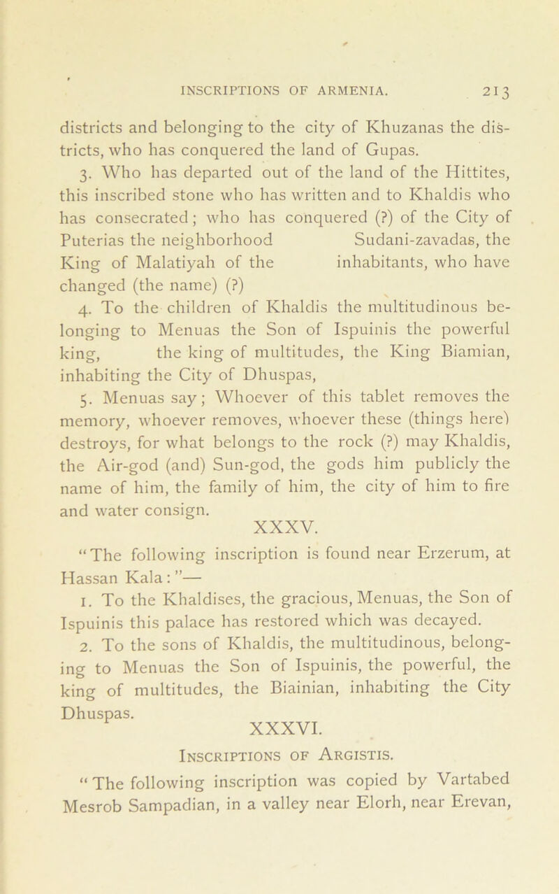 districts and belonging to the city of Khuzanas the dis- tricts, who has conquered the land of Gupas. 3. Who has departed out of the land of the Hittites, this inscribed stone who has written and to Khaldis who has consecrated; who has conquered (?) of the City of Puterias the neighborhood Sudani-zavadas, the King of Malatiyah of the inhabitants, who have changed (the name) (?) 4. To the children of Khaldis the multitudinous be- longing to Menuas the Son of Ispuinis the powerful king, the king of multitudes, the King Biamian, inhabiting the City of Dhuspas, 5. Menuas say; Whoever of this tablet removes the memory, whoever removes, whoever these (things here) destroys, for what belongs to the rock (?) may Khaldis, the Air-god (and) Sun-god, the gods him publicly the name of him, the family of him, the city of him to fire and water consign. XXXV. “The following inscription is found near Erzerum, at Hassan Kala: ”— 1. To the Khaldises, the gracious, Menuas, the Son of Ispuinis this palace has restored which was decayed. 2. To the sons of Khaldis, the multitudinous, belong- ing to Menuas the Son of Ispuinis, the powerful, the king of multitudes, the Biainian, inhabiting the City Dhuspas. XXXVI. Inscriptions of Argistis. “ The following inscription was copied by Vartabed Mesrob Sampadian, in a valley near Elorli, near Erevan,