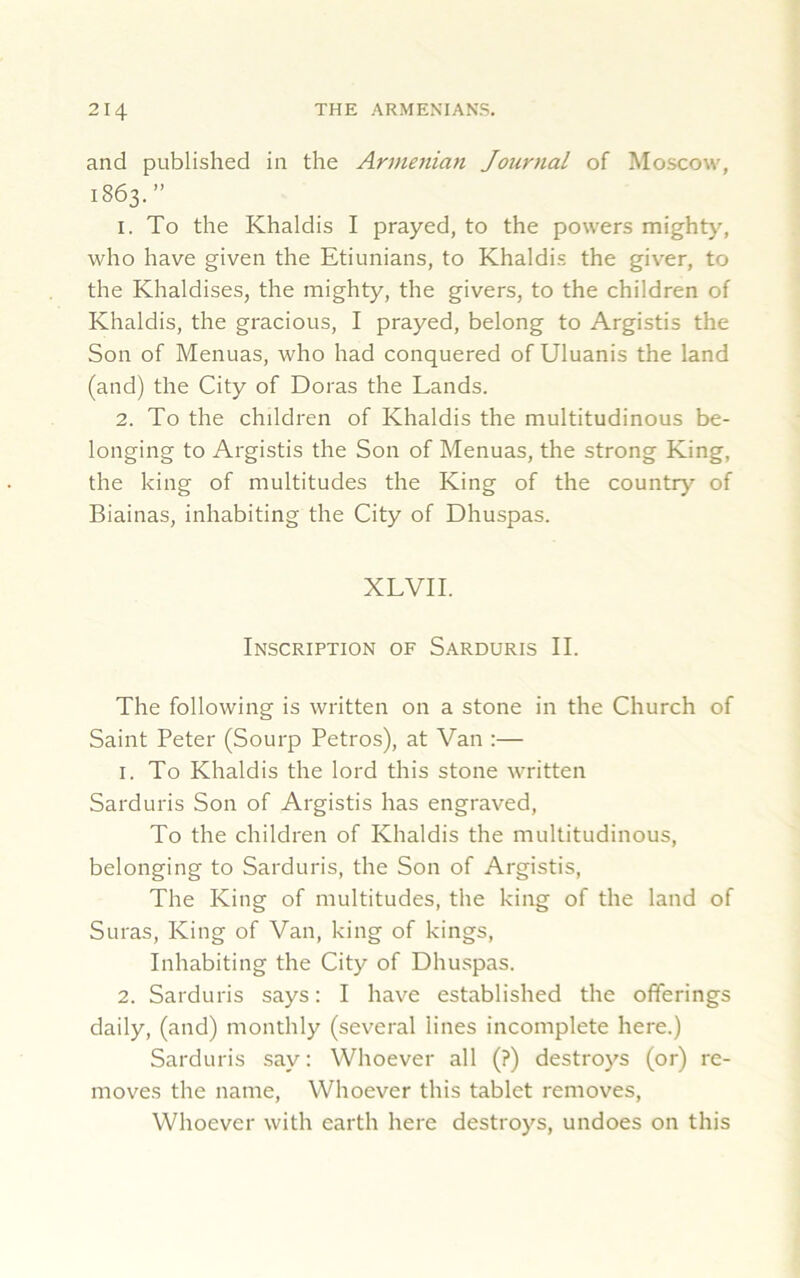 and published in the Armenian Journal of Moscow, 1863.” 1. To the Khaldis I prayed, to the powers mighty, who have given the Etiunians, to Khaldis the giver, to the Khaldises, the mighty, the givers, to the children of Khaldis, the gracious, I prayed, belong to Argistis the Son of Menuas, who had conquered of Uluanis the land (and) the City of Doras the Lands. 2. To the children of Khaldis the multitudinous be- longing to Argistis the Son of Menuas, the strong King, the king of multitudes the King of the country of Biainas, inhabiting the City of Dhuspas. XLVII. Inscription of Sarduris II. The following is written on a stone in the Church of Saint Peter (Sourp Petros), at Van :— 1. To Khaldis the lord this stone written Sarduris Son of Argistis has engraved, To the children of Khaldis the multitudinous, belonging to Sarduris, the Son of Argistis, The King of multitudes, the king of the land of Suras, King of Van, king of kings, Inhabiting the City of Dhuspas. 2. Sarduris says: I have established the offerings daily, (and) monthly (several lines incomplete here.) Sarduris say: Whoever all (?) destroys (or) re- moves the name, Whoever this tablet removes, Whoever with earth here destroys, undoes on this