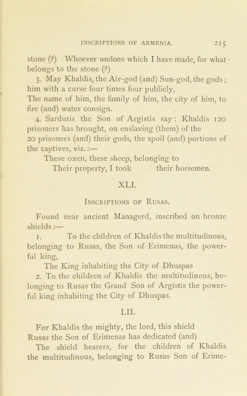 stone (?) Whoever undoes which I have made, for what • belongs to the stone (?) 3. May Khaldis, the Air-god (and) Sun-god, the gods ; him with a curse four times four publicly, The name of him, the family of him, the city of him, to fire (and) water consign. 4. Sarduris the Son of Argistis say: Khaldis 120 prisoners has brought, on enslaving (them) of the 20 prisoners (and) their gods, the spoil (and) portions of the captives, viz.:— These oxen, these sheep, belonging to Their property, I took their horsemen. XLI. Inscriptions of Rusas. Found near ancient Managerd, inscribed on bronze shields:— 1. To the children of Khaldis the multitudinous, belonging to Rusas, the Son of Erimenas, the power- ful king, The King inhabiting the City of Dhuspas 2. To the children of Khaldis the multitudinous, be- longing to Rusas the Grand Son of Argistis the power- ful king inhabiting the City of Dhuspas. LII. For Khaldis the mighty, the lord, this shield Rusas the Son of Erimenas has dedicated (and) The shield bearers, for the children of Khaldis the multitudinous, belonging to Rusas Son of Erime-