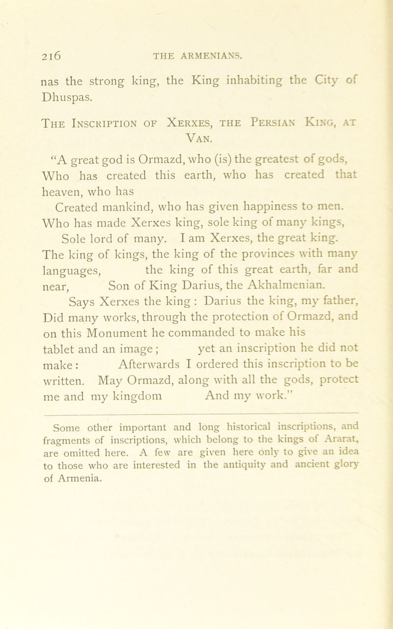 nas the strong king, the King inhabiting the City of Dhuspas. The Inscription of Xerxes, the Persian King, at Van. “A great god is Ormazd, who (is) the greatest of gods, Who has created this earth, who has created that heaven, who has Created mankind, who has given happiness to men. Who has made Xerxes king, sole king of many kings, Sole lord of many. I am Xerxes, the great king. The king of kings, the king of the provinces with many languages, the king of this great earth, far and near, Son of King Darius, the Akhalmenian. Says Xerxes the king : Darius the king, my father, Did many works, through the protection of Ormazd, and on this Monument he commanded to make his tablet and an image; yet an inscription he did not make : Afterwards I ordered this inscription to be written. May Ormazd, along with all the gods, protect me and my kingdom And my work.” Some other important and long historical inscriptions, and fragments of inscriptions, which belong to the kings of Ararat, are omitted here. A few are given here only to give an idea to those who are interested in the antiquity and ancient glory' of Armenia.
