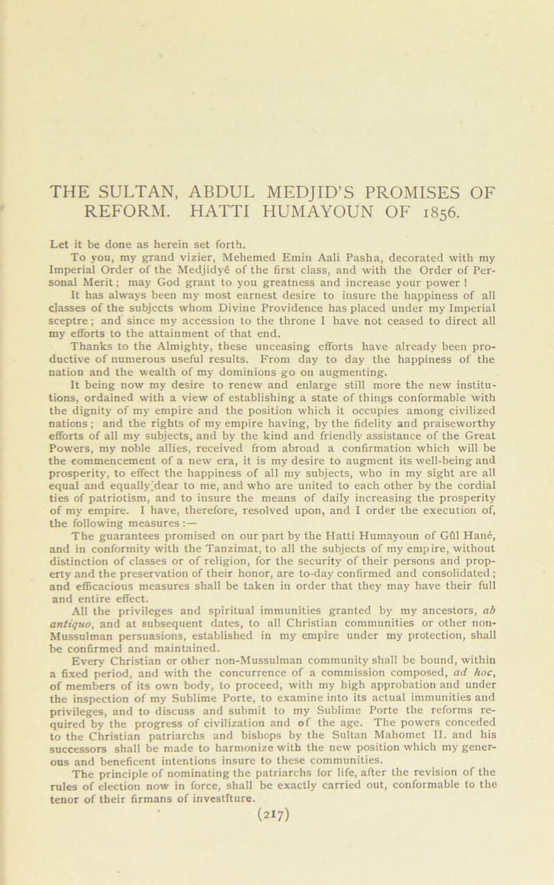 THE SULTAN, ABDUL MEDJID’S PROMISES OF REFORM. HATTI HUMAYOUN OF 1856. Let it be done as herein set forth. To you, my grand vizier, Mehemed Emin Aali Pasha, decorated with my Imperial Order of the Medjidyg of the first class, and with the Order of Per- sonal Merit; may God grant to you greatness and increase your power ! It has always been my most earnest desire to insure the happiness of all classes of the subjects whom Divine Providence has placed under my Imperial sceptre; and since my accession to the throne I have not ceased to direct all my efforts to the attainment of that end. Thanks to the Almighty, these unceasing efforts have already been pro- ductive of numerous useful results. From day to day the happiness of the nation and the wealth of my dominions go on augmenting. It being now my desire to renew and enlarge still more the new institu- tions, ordained with a view of establishing a state of things conformable with the dignity of my empire and the position which it occupies among civilized nations ; and the rights of my empire having, by the fidelity and praiseworthy efforts of all my subjects, and by the kind and friendly assistance of the Great Powers, my noble allies, received from abroad a confirmation which will be the commencement of a new era, it is my desire to augment its well-being and prosperity', to effect the happiness of all my subjects, who in my sight are all equal and equally jdear to me, and who are united to each other by the cordial ties of patriotism, and to insure the means of daily increasing the prosperity of my empire. I have, therefore, resolved upon, and I order the execution of, the following measures :— The guarantees promised on our part by the Hatti Humayoun of Gfil Hane, and in conformity with the Tanzimat, to all the subjects of my empire, without distinction of classes or of religion, for the security of their persons and prop- erty and the preservation of their honor, are to-day confirmed and consolidated ; and efficacious measures shall be taken in order that they may have their full and entire effect. All the privileges and spiritual immunities granted by my ancestors, ab antiquo, and at subsequent dates, to all Christian communities or other non- Mussulman persuasions, established in my empire under my protection, shall be confirmed and maintained. Every Christian or other non-Mussulman community shall be bound, within a fixed period, and with the concurrence of a commission composed, ad hoc, of members of its own body, to proceed, with my high approbation and under the inspection of my Sublime Porte, to examine into its actual immunities and privileges, and to discuss and submit to my Sublime Porte the reforms re- quired by the progress of civilization and of the age. The powers conceded to the Christian patriarchs and bishops by the Sultan Mahomet II. and his successors shall be made to harmonize with the new position which my gener- ous and beneficent intentions insure to these communities. The principle of nominating the patriarchs for life, after the revision of the rules of election now in force, shall be exactly carried out, conformable to the tenor of their firmans of investiture.