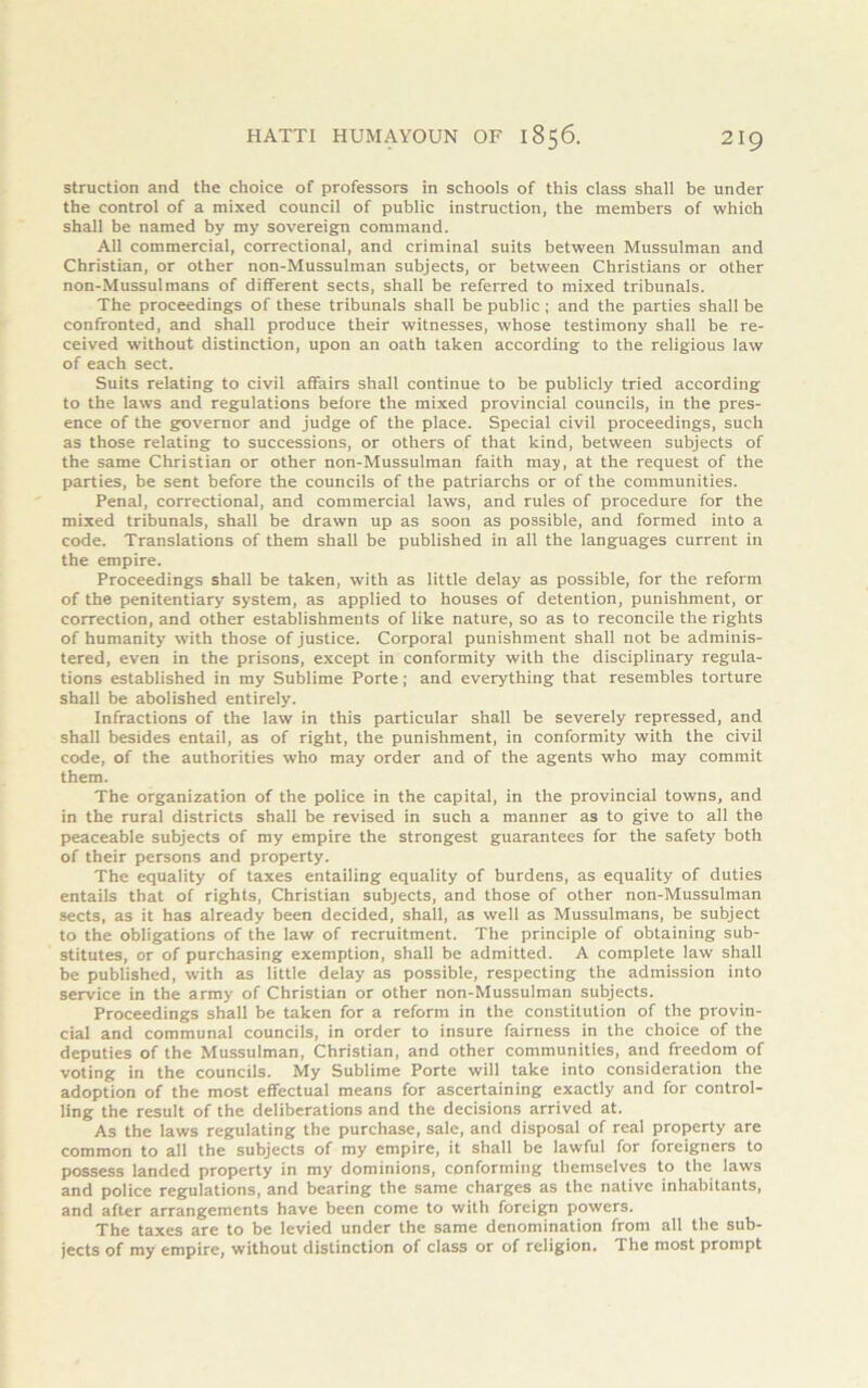 struction and the choice of professors in schools of this class shall be under the control of a mixed council of public instruction, the members of which shall be named by my sovereign command. All commercial, correctional, and criminal suits between Mussulman and Christian, or other non-Mussulman subjects, or between Christians or other non-Mussulmans of different sects, shall be referred to mixed tribunals. The proceedings of these tribunals shall be public ; and the parties shall be confronted, and shall produce their witnesses, whose testimony shall be re- ceived without distinction, upon an oath taken according to the religious law of each sect. Suits relating to civil affairs shall continue to be publicly tried according to the laws and regulations before the mixed provincial councils, in the pres- ence of the governor and judge of the place. Special civil proceedings, such as those relating to successions, or others of that kind, between subjects of the same Christian or other non-Mussulman faith may, at the request of the parties, be sent before the councils of the patriarchs or of the communities. Penal, correctional, and commercial laws, and rules of procedure for the mixed tribunals, shall be drawn up as soon as possible, and formed into a code. Translations of them shall be published in all the languages current in the empire. Proceedings shall be taken, with as little delay as possible, for the reform of the penitentiary system, as applied to houses of detention, punishment, or correction, and other establishments of like nature, so as to reconcile the rights of humanity with those of justice. Corporal punishment shall not be adminis- tered, even in the prisons, except in conformity with the disciplinary regula- tions established in my Sublime Porte; and everything that resembles torture shall be abolished entirely. Infractions of the law in this particular shall be severely repressed, and shall besides entail, as of right, the punishment, in conformity with the civil code, of the authorities who may order and of the agents who may commit them. The organization of the police in the capital, in the provincial towns, and in the rural districts shall be revised in such a manner as to give to all the peaceable subjects of my empire the strongest guarantees for the safety both of their persons and property. The equality of taxes entailing equality of burdens, as equality of duties entails that of rights, Christian subjects, and those of other non-Mussulman sects, as it has already been decided, shall, as well as Mussulmans, be subject to the obligations of the law of recruitment. The principle of obtaining sub- stitutes, or of purchasing exemption, shall be admitted. A complete law shall be published, rvith as little delay as possible, respecting the admission into service in the army of Christian or other non-Mussulman subjects. Proceedings shall be taken for a reform in the constitution of the provin- cial and communal councils, in order to insure fairness in the choice of the deputies of the Mussulman, Christian, and other communities, and freedom of voting in the councils. My Sublime Porte will take into consideration the adoption of the most effectual means for ascertaining exactly and for control- ling the result of the deliberations and the decisions arrived at. As the laws regulating the purchase, sale, and disposal of real property are common to all the subjects of my empire, it shall be lawful for foreigners to possess landed property in my dominions, conforming themselves to the laws and police regulations, and bearing the same charges as the native inhabitants, and after arrangements have been come to with foreign powers. The taxes are to be levied under the same denomination from all the sub- jects of my empire, without distinction of class or of religion. The most prompt