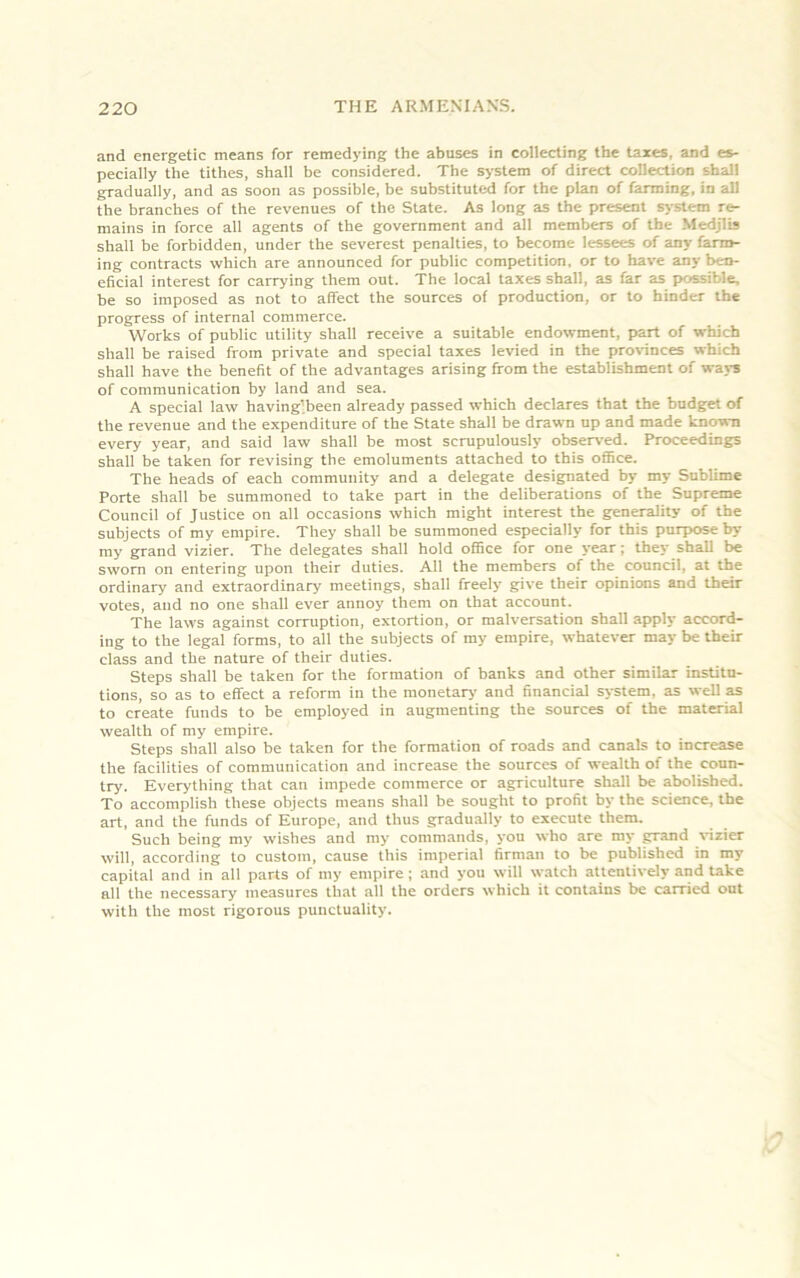 and energetic means for remedying the abuses in collecting the taxes, and es- pecially the tithes, shall be considered. The system of direct collection shall gradually, and as soon as possible, be substituted for the plan of farming, in all the branches of the revenues of the State. As long as the present system re- mains in force all agents of the government and all members of the Medjlis shall be forbidden, under the severest penalties, to become lessees of any farm- ing contracts which are announced for public competition, or to have any ben- eficial interest for carrying them out. The local taxes shall, as far as possible, be so imposed as not to affect the sources of production, or to hinder the progress of internal commerce. Works of public utility shall receive a suitable endowment, part of which shall be raised from private and special taxes levied in the provinces which shall have the benefit of the advantages arising from the establishment of ways of communication by land and sea. A special law having’been already passed which declares that the budget of the revenue and the expenditure of the State shall be drawn up and made known every year, and said law shall be most scrupulously observed. Proceedings shall be taken for revising the emoluments attached to this office. The heads of each community and a delegate designated by my Sublime Porte shall be summoned to take part in the deliberations of the Supreme Council of Justice on all occasions which might interest the generality of the subjects of my empire. They shall be summoned especially for this purpose by my grand vizier. The delegates shall hold office for one year; they shall be sworn on entering upon their duties. All the members of the council, at the ordinary and extraordinary meetings, shall freely give their opinions and their votes, and no one shall ever annoy them on that account. The laws against corruption, extortion, or malversation shall apply accord- ing to the legal forms, to all the subjects of my empire, whatever may be their class and the nature of their duties. Steps shall be taken for the formation of banks and other similar institu- tions, so as to effect a reform iu the monetary and financial system, as well as to create funds to be employed in augmenting the sources of the material wealth of my empire. Steps shall also be taken for the formation of roads and canals to increase the facilities of communication and increase the sources of wealth of the coun- try. Everything that can impede commerce or agriculture shall be abolished. To accomplish these objects means shall be sought to profit by the science, the art, and the funds of Europe, and thus gradually to execute them. Such being my wishes and my commands, you who are my grand vizier will, according to custom, cause this imperial firman to be published in my capital and in all parts of my empire; and you will watch attentively and take all the necessary measures that all the orders which it contains be carried out with the most rigorous punctuality.