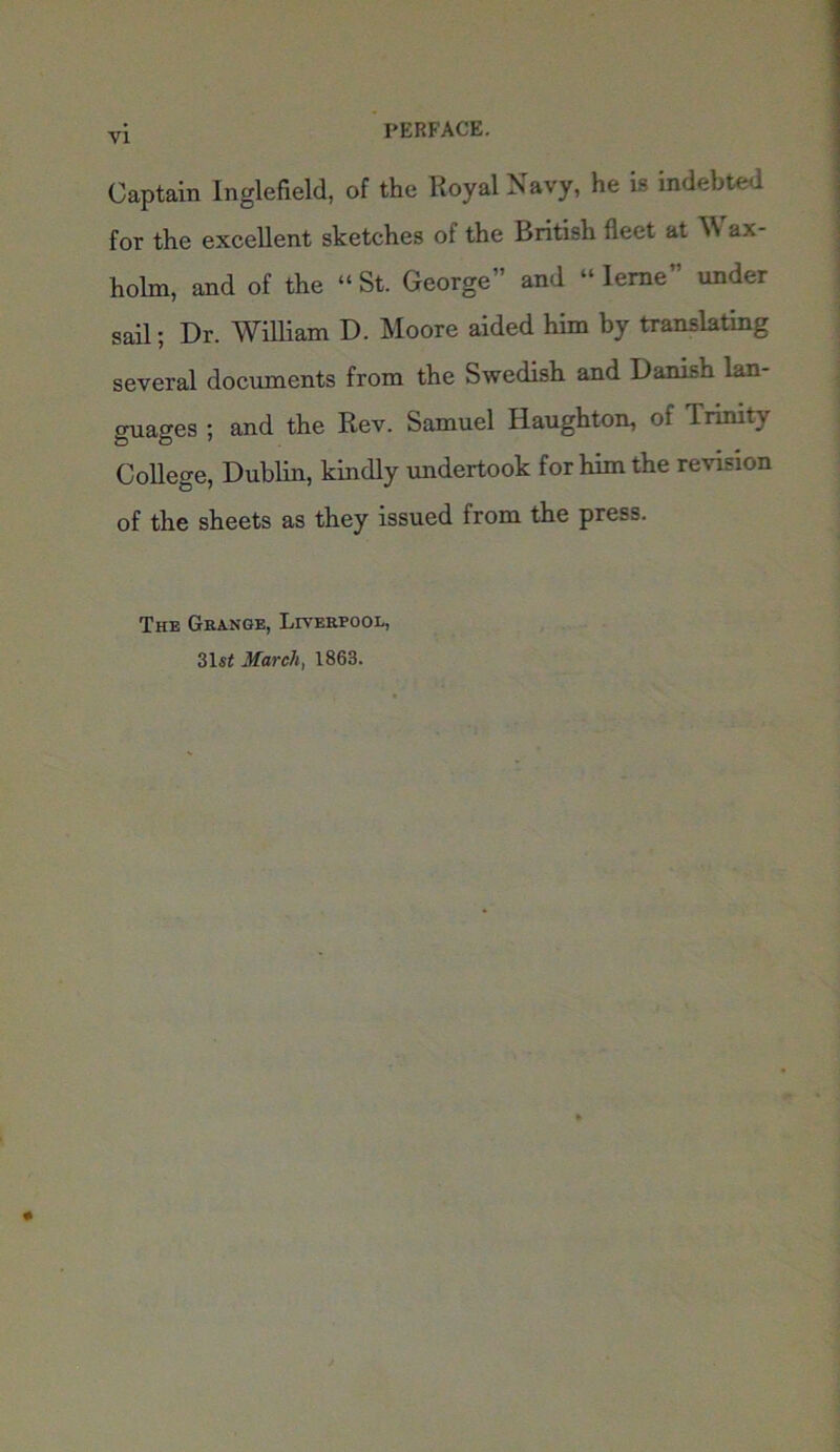 Captain Inglefield, of the Royal Navy, he is indebted for the excellent sketches of the British fleet at VS ax- holm, and of the “ St. George” and “ Ieme” under sail; Dr. William D. Moore aided him by translating several documents from the Swedish and Danish lan- guages ; and the Rev. Samuel Haughton, of 1 rinity College, Dublin, kindly undertook for him the revision of the sheets as they issued from the press. The Grange, Liverpool, 31st March, 1863.