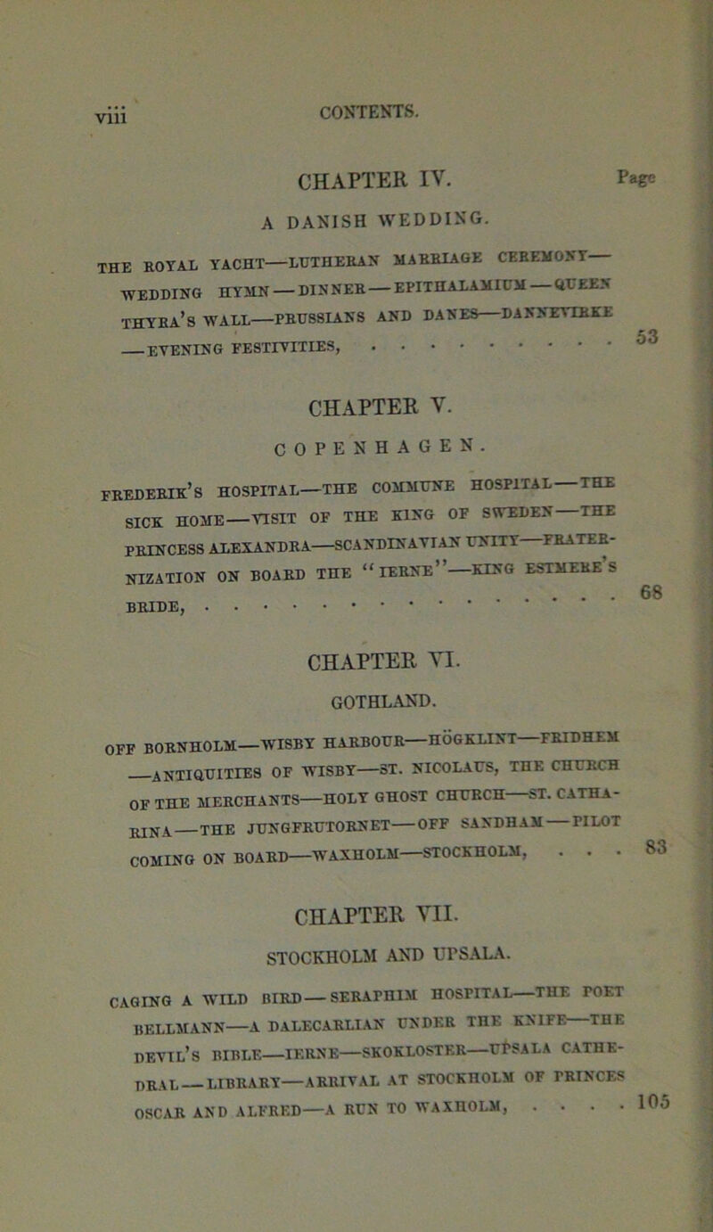 CHAPTER IV. Page A DANISH WEDDING. THE ROYAL YACHT LUTHERAN MARRIAGE CEREMONY ■WEDDING HYMN — DINNER EPITHALAMICM <il EE> THYRA’S WALL PRUSSIANS AND DANES DANNEVIRKE 53 evening festivities, CHAPTER v. COPENHAGEN. FREDERIK’s HOSPITAL—THE COMMUNE HOSPITAL THE SICK HOME VISIT OF THE KING OF SWEDEN THE PRINCESS ALEXANDRA SCANDINAVIAN UNITY FRATER- NIZATION ON BOARD THE “IERNe”— KING ESTMERe’s 6f BRIDE, CHAPTER VI. GOTHLAND. OFF BORNHOLM—WISBY HARBOUR—HOGKLINT—FRIDHEM ANTIQUITIES OF WISBY ST. NICOLAUS, THE CHURCH OF THE MERCHANTS HOLY GHOST CHURCH ST. CATHA- BINA THE JUNGFRUTORNET OFF SAXDHAM PILOT COMING ON BOARD WAXHOLM STOCKHOLM, . . CHAPTER VII. STOCKHOLM AND UPSALA. CAGING A WILD BIRD—SERAPHIM HOSPITAL THF. POET BELLMANN—A DALECARLIAN UNDER THE KNIFE—THE devil’s BIBLE IERNE SKOKLOSTER UTSALA CATHE- DRAL LIBRARY ARRIVAL AT STOCKHOLM OF TRTNCES OSCAR AND ALFRED—A RUN TO WAXHOLM, •