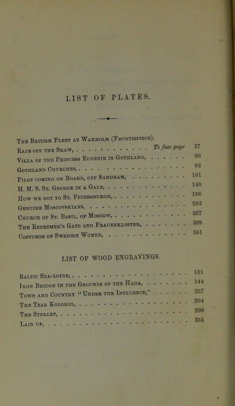 LIST OF PLATES. The British Fleet at Waxholm (Frontispiece). Race oee the Skaw, To face page Villa oe the Princess Eugenie in Gothland, Gothland Churches, Pilot coming on Board, off Sandham, H. M. S. St. George in a Gale, How we got to St. Petersburgh, Genuine Moscovbkians, Church of St. Basil, of Moscow, The Redeemer’s Gate and Frauenkloster, Costumes of Swedish Women, 27 90 92 101 140 166 283 307 309 341 LIST OF WOOD ENGRAVINGS. Baltic Sea-louse, Iron Bridge in the Grounds of the Haga, . . Town and Country “ Under the Influence, . The Tzar Kolokol, The Sterlet, Laid up, 131 144 257 264 299 355