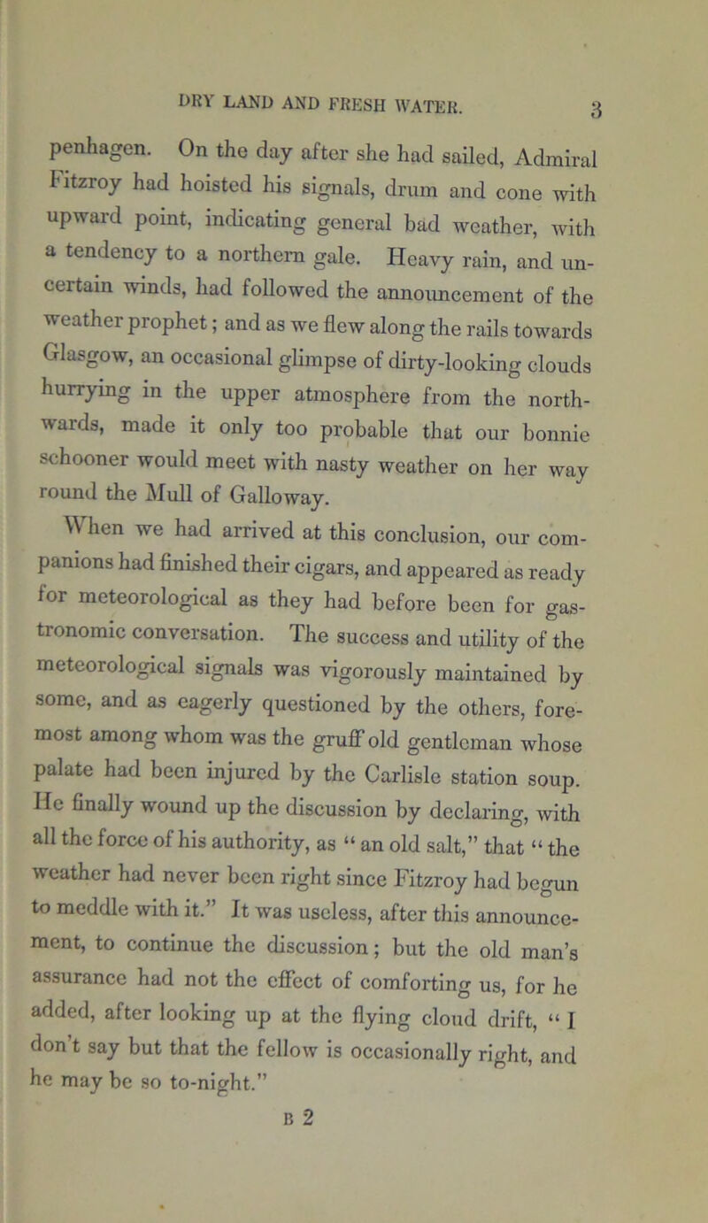 penhagen. On the day after she had sailed, Admiral Fitzroy had hoisted his signals, drum and cone with upward point, indicating general bad weather, with a tendency to a northern gale. Heavy rain, and un- certain winds, had followed the announcement of the weather prophet; and as we flew along the rails towards Glasgow, an occasional glimpse of dirty-looking clouds hurrying in the upper atmosphere from the north- wards, made it only too probable that our bonnie schooner would meet with nasty weather on her way round the Mull of Galloway. W hen we had arrived at this conclusion, our com- panions had finished their cigars, and appeared as ready lor meteorological as they had before been for gas- tronomic conversation. The success and utility of the meteorological signals was vigorously maintained by some, and as eagerly questioned by the others, fore- most among whom was the gruff old gentleman whose palate had been injured by the Carlisle station soup. He finally wound up the discussion by declaring, with all the force of his authority, as “ an old salt,” that “ the weather had never been right since Fitzroy had begun to meddle with it.” It was useless, after this announce- ment, to continue the discussion; but the old man’s assurance had not the effect of comforting us, for he added, after looking up at the flying cloud drift, “ I don’t say but that the fellow is occasionally right, and he may be so to-night.”