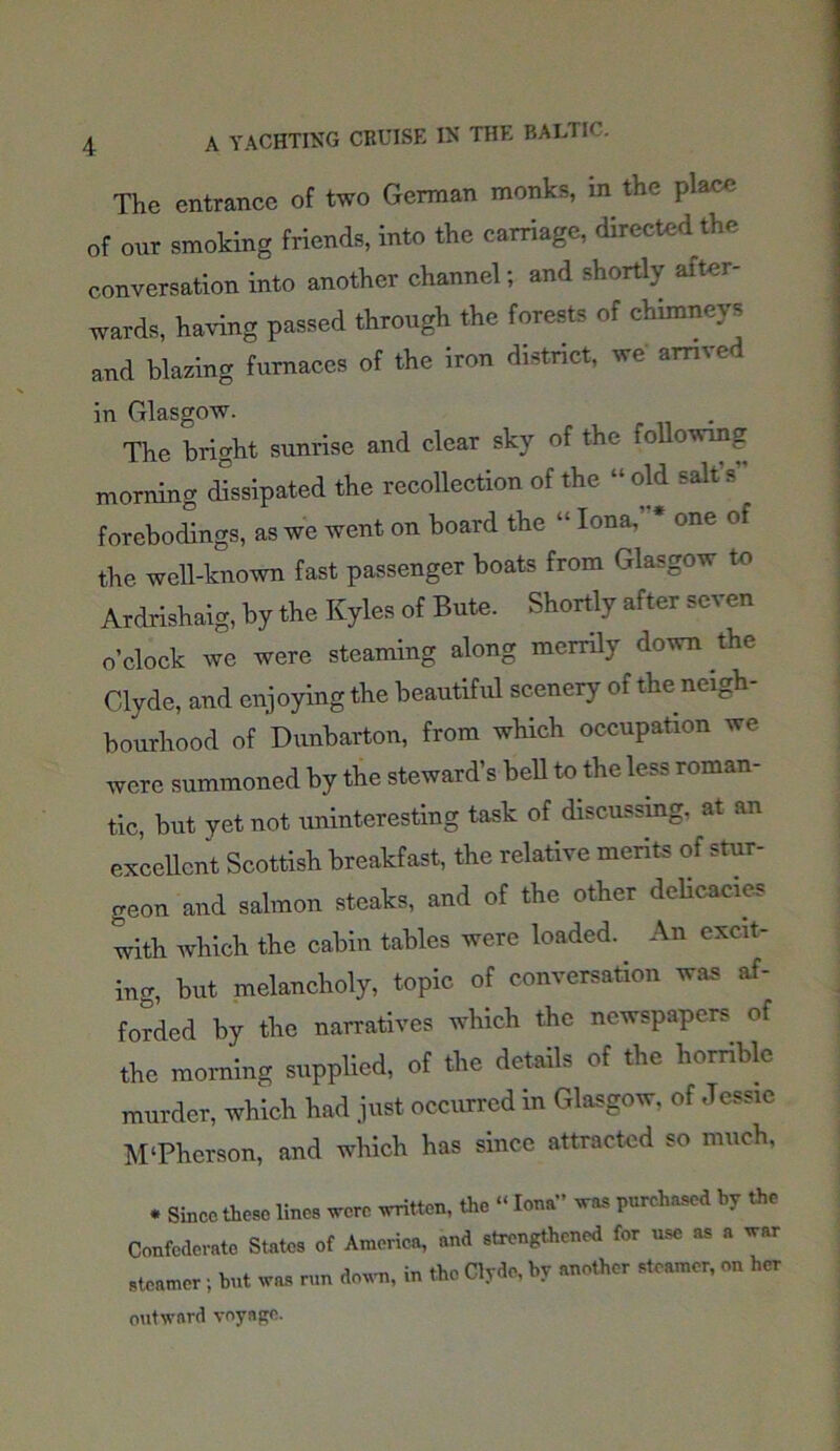 The entrance of two German monks, in the place „f our smoking friends, into the carriage, directed the conversation into another channel; and shortly after- wards, having passed through the forests of chimneys and blazing furnaces of the iron district, we arrived in Glasgow. The bright sunrise and clear sky of the following morning dissipated the recollection of the “old salts forebodings, as we went on board the “ Iona, * one of the well-known fast passenger boats from Glasgow to Ardrishaig, by the Kyles of Bute. Shortly after seven o’clock we were steaming along merrily down the Clyde, and enjoying the beautiful scenery of the neigh- bourhood of Dunbarton, from which occupation we were summoned by the steward’s bell to the less roman- tic, but yet not uninteresting task of discussing, at an excellent Scottish breakfast, the relative merits of stur- geon and salmon steaks, and of the other delicacies with which the cabin tables were loaded. An excit- ing, but melancholy, topic of conversation was af- forded by the narratives which the newspapers of the morning supplied, of the details of the horrible murder, which had just occurred in Glasgow, of Jessie M‘Phcrson, and which has since attracted so much. * Since these lines were written, the “ Iona” was purchased by the Confederate States of America, and strengthened for use as a war steamer; but was run down, in the Clyde, by another steamer, on her outward voyage.