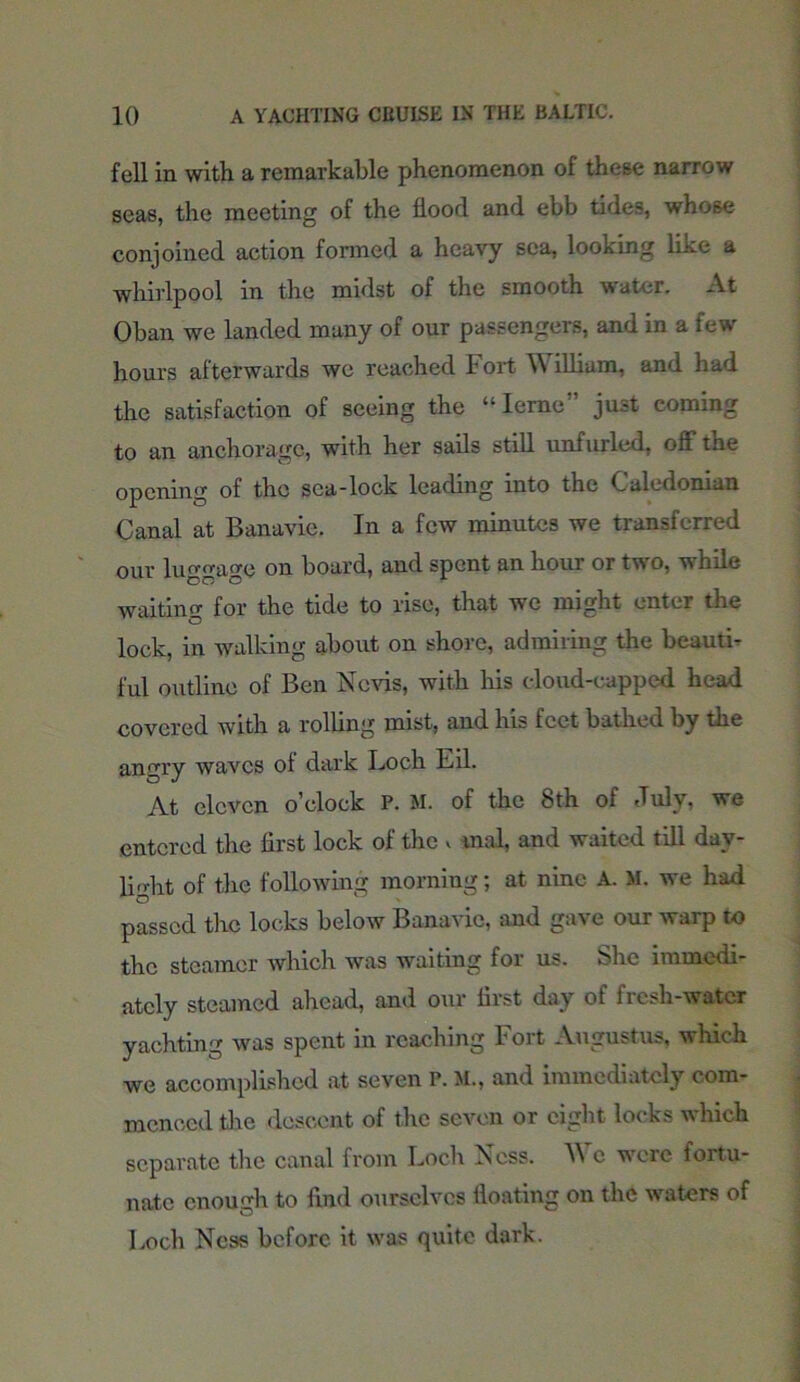 fell in with, a remarkable phenomenon of these narrow seas, the meeting of the flood and ebb tides, whose conjoined action formed a heavy sea, looking like a whirlpool in the midst of the smooth water. At Oban we landed many of our passengers, and in a few hours afterwards we reached Fort \\ illiam, and had the satisfaction of seeing the “Ieme” just coming to an anchorage, with her sails still unfurled, off the opening of the sea-lock leading into the Caledonian Canal at Banavie. In a few minutes we transferred our luggage on board, and spent an hour or two, while waiting for the tide to rise, that we might enter the lock, in walking about on shore, admiring the beauti- ful outline of Ben Nerds, with Iris cloud-capped head covered with a rolling mist, and his feet bathed by the angry waves of dark Loch Eil. At eleven o’clock P. M. of the 8th of July, we entered the first lock of the » mal, and waited till day- light of the following morning; at nine A. M. we had passed the locks below Banavie, and gave our warp to the steamer which was waiting for us. She immedi- ately steamed ahead, and our first day of fresh-water yachting was spent in reaching Fort Augustus, which we accomplished at seven P. M., and immediately com- menced the descent of the seven or eight locks which separate tire canal from Loch Ness. V\ c wore ioitu- nate enough to find ourselves floating on the waters of Loch Ness before it was quite dark.
