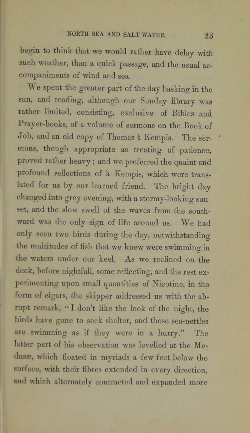 begin to think that we would rather have delay with such weather, than a quick passage, and the usual ac- companiments of wind and sea. AYe spent the greater part of the day basking in the sun, and reading, although our Sunday library was rather limited, consisting, exclusive of Bibles and Prayer-books, of a volume of sermons on the Book of Job, and an old copy of Thomas a Kempis. The ser- mons, though appropriate as treating of patience, proved rather heavy ; and we preferred the quaint and profound reflections of a Kempis, which were trans- lated for us by our learned friend. The bright day changed into grey evening, with a stormy-looking sun set, and the slow swell of the waves from the south- ward was the only sign of life around us. We had only seen two birds during the day, notwithstanding the multitudes of fish that we knew were swimming in the waters under our keel. As we reclined on the deck, before nightfall, some reflecting, and the rest ex- perimenting upon small quantities of Nicotine, in the form of cigars, the skipper addressed us with the ab- rupt remark, “ I don’t like the look of the night, the birds have gone to seek shelter, and those sea-nettles are swimming as if they were in a hurry.” The latter part of his observation was levelled at the Me- dusae, which floated in myriads a few feet below the surface, with their fibres extended in every direction, and which alternately contracted and expanded more